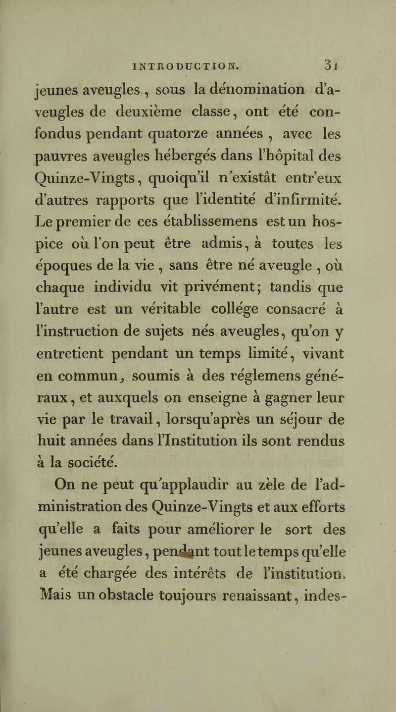 jeunes aveugles , sous la dénomination d’a- veugles de deuxième classe, ont été con- fondus pendant quatorze années , avec les pauvres aveugles hébergés dans l’hôpital des Quinze-Vingts, quoiqu'il n’existât entr'eux d’autres rapports que l'identité d’infirmité. Le premier de ces établissemens estun hos- pice où l’on peut être admis, à toutes les époques de la vie , sans être né aveugle , où chaque individu vit privément; tandis que l'autre est un véritable collége consacré à l'instruction de sujets nés aveugles, qu’on y entretient pendant un temps limité, vivant en commun, soumis à des réglemens géné- raux , et auxquels on enseigne à gagner leur vie par le travail, lorsqu’après un séjour de huit années dans l’Institution ils sont rendus à la société. On ne peut qu'applaudir au zele de lad- ministration des Quinze-Vingts et aux efforts qu'elle à faits pour améliorer le sort des jeunes aveugles , pendant tout letemps qu’elle a été chargée des intérêts de l'institution. Mais un obstacle toujours renaissant , indes-