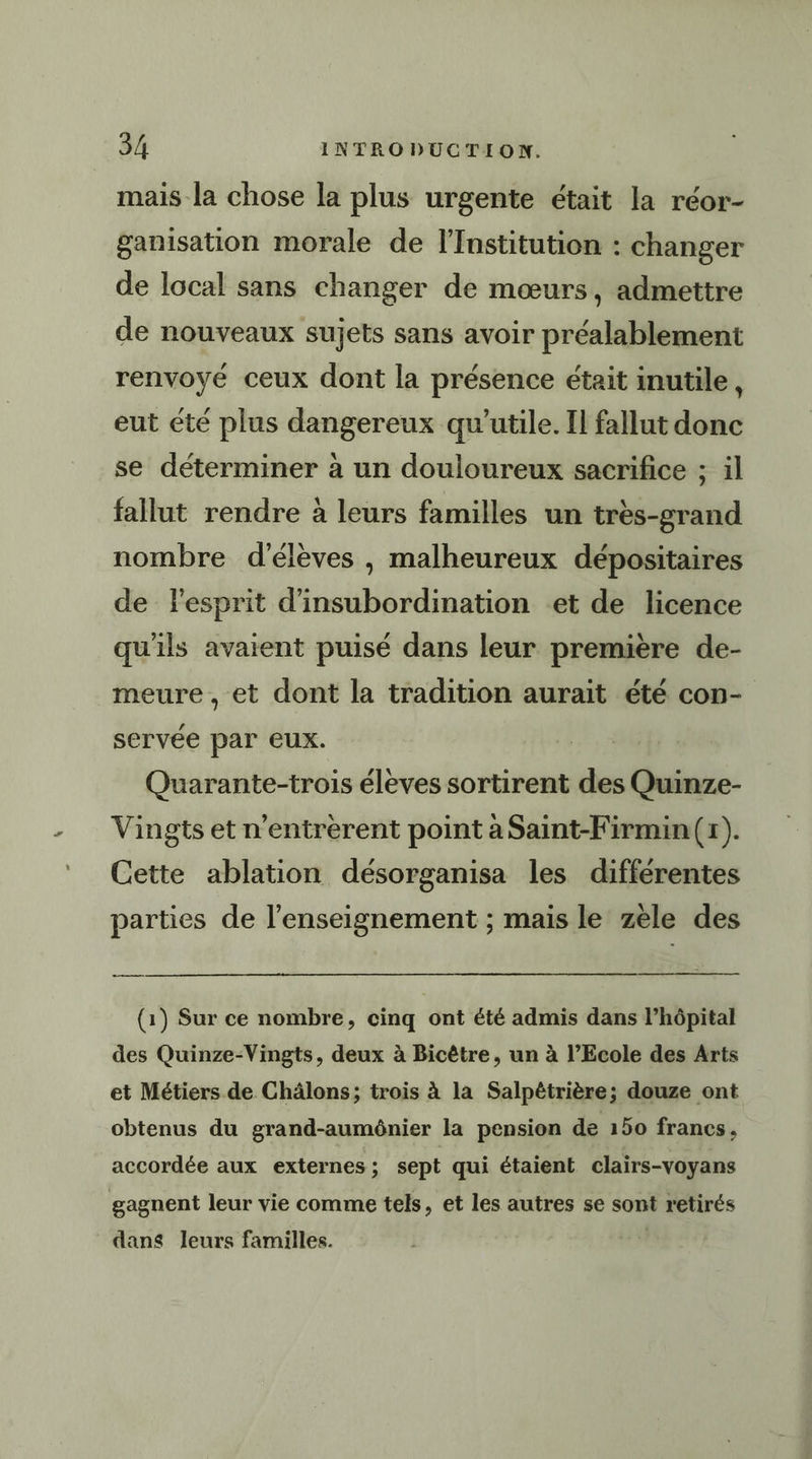 mais la chose la plus urgente était la réor- ganisation morale de l’Institution : changer de local sans changer de mœurs, admettre de nouveaux sujets sans avoir préalablement renvoyé ceux dont la présence était inutile, eut été plus dangereux qu’utile. Il fallut donc se déterminer à un douloureux sacrifice ; il fallut rendre à leurs familles un très-grand nombre d'élèves , malheureux dépositaires de Fesprit d’insubordination et de licence qu'ils avaient puisé dans leur première de- meure , et dont la tradition aurait été con- servée par eux. Quarante-trois élèves sortirent des Quinze- Vingts et n’entrerent point a Saint-Firmin(r). Cette ablation désorganisa les differentes parties de l’enseignement ; mais le zele des em (1) Sur ce nombre, cinq ont été admis dans l’hôpital des Quinze-Vingts, deux à Bicêtre, un à l’Ecole des Arts et Métiers de Châlons; trois à la Salpêétrière; douze ont obtenus du grand-aumônier la pension de 150 francs. accordée aux externes; sept qui étaient clairs-voyans gagnent leur vie comme tels, et les autres se sont retirés dans leurs familles.