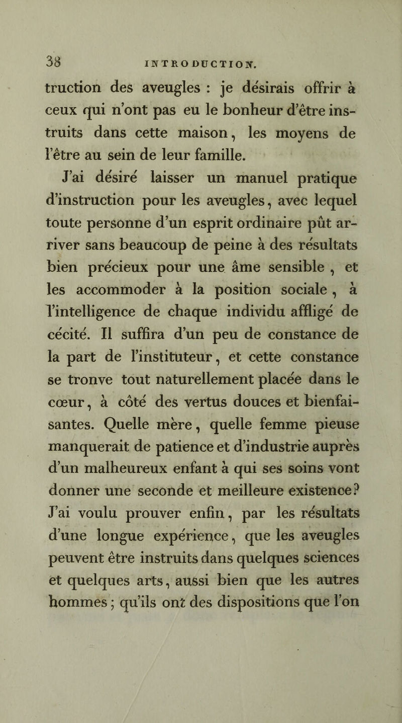 truction des aveugles : je désirais offrir à ceux qui n'ont pas eu le bonheur d’être ins- truits dans cette maison, les moyens de l'être au sein de leur famille. J'ai désiré laisser un manuel pratique d'instruction pour les aveugles, avec lequel toute personne d’un esprit ordinaire püt ar- river sans beaucoup de peine à des résultats bien précieux pour une âme sensible , et les accommoder à la position sociale, à l'intelligence de chaque individu affligé de cécité. Il suffira d’un peu de constance de la part de l'instituteur, et cette constance se tronve tout naturellement placée dans le cœur, à côté des vertus douces et bienfai- santes. Quelle mere, quelle femme pieuse manquerait de patience et d'industrie auprès d'un malheureux enfant à qui ses soins vont donner une seconde et meilleure existence? J'ai voulu prouver enfin, par les résultats d'une longue expérience, que les aveugles peuvent être instruits dans quelques sciences et quelques arts, aussi bien que les autres hommes ; qu'ils ont des dispositions que l'on