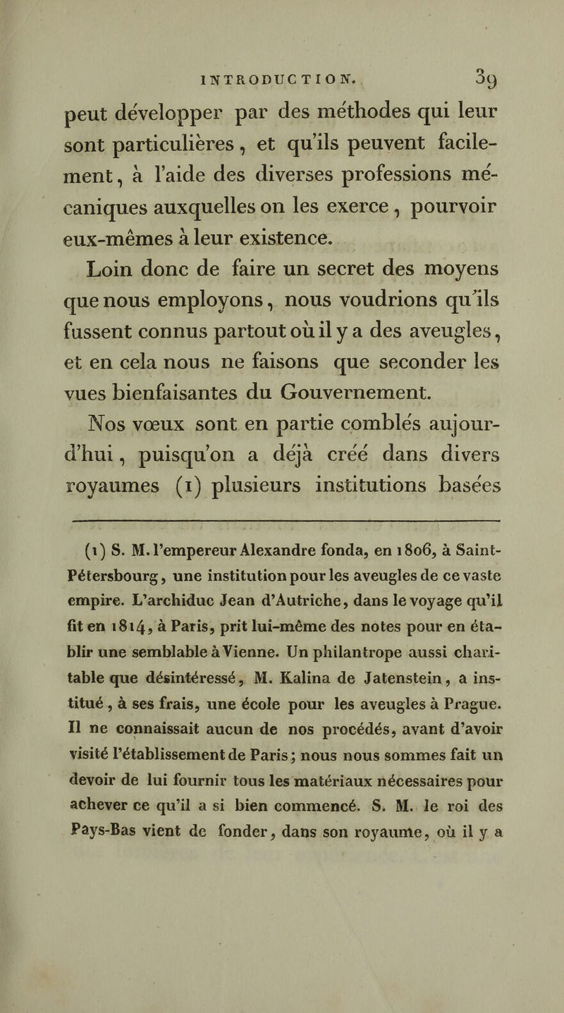 peut développer par des méthodes qui leur sont particulières , et qu'ils peuvent facile- ment, à l’aide des diverses professions mé- caniques auxquelles on les exerce, pourvoir eux-mêmes à leur existence. Loin donc de faire un secret des moyens que nous employons, nous voudrions qu'ils fussent connus partout où il y a des aveugles, et en cela nous ne faisons que seconder les vues bienfaisantes du Gouvernement. Nos vœux sont en partie comblés aujour- d'hui, puisqu'on a déjà créé dans divers royaumes (1) plusieurs institutions basées (1) S. M. l’empereur Alexandre fonda, en 1806, à Saint- Pétersbourg, une institution pour les aveugles de ce vaste empire. L’archiduc Jean d’Autriche, dans le voyage qu’il fit en 1814, à Paris, prit lui-même des notes pour en éta- blir une semblable à Vienne. Un philantrope aussi chari- table que désintéressé, M. Kalina de Jatenstein, à ins- titué , à ses frais, une école pour les aveugles à Prague. Il ne connaissait aucun de nos procédés, avant d’avoir visité l'établissement de Paris ; nous nous sommes fait un devoir de lui fournir tous les matériaux nécessaires pour achever ce qu’il a si bien commencé. S. M. le roi des Pays-Bas vient de fonder, dans son royaume, où il y a