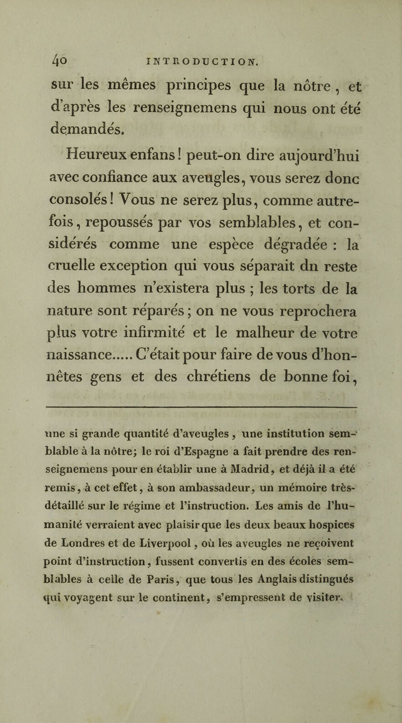 sur les mêmes principes que la nôtre, et d'après les renseignemens qui nous ont été demandés. Heureux enfans ! peut-on dire aujourd’hui avec confiance aux aveugles, vous serez donc consolés! Vous ne serez plus, comme autre- fois , repoussés par vos semblables, et con- sidérés comme une espèce dégradée : la cruelle exception qui vous séparait dn reste des hommes n’existera plus ; les torts de la nature sont réparés ; on ne vous reprochera plus votre infirmité et le malheur de votre naissance... C'était pour faire de vous d’hon- nêtes gens et des chrétiens de bonne foi, une si grande quantité d’aveugles , une institution sem- blable à la nôtre; le roi d’Espagne a fait prendre des ren- seignemens pour en établir une à Madrid, et déjà il a été remis, à cet effet, à son ambassadeur, un mémoire très- détaillé sur le régime et l’instruction. Les amis de l’hu- manité verraient avec plaisir que les deux beaux hospices de Londres et de Liverpool , où les aveugles ne recoivent point d'instruction, fussent convertis en des écoles sem- blables à ceile de Paris, que tous les Anglais distingués qui voyagent sur le continent, s’empressent de visiter. :