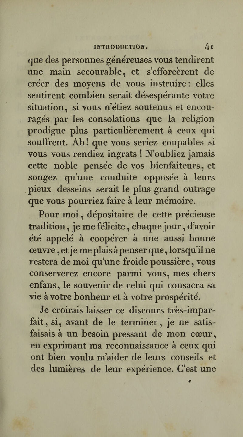 que des personnes généreuses vous tendirent une main secourable, et s’efforcerent de créer des moyens de vous instruire: elles sentirent combien serait désespérante votre situation, si vous n'étiez soutenus et encou- ragés par les consolations que la religion prodigue plus particulièrement à ceux qui souffrent. Âh! que vous seriez coupables si vous vous rendiez ingrats ! N'oubliez jamais cette noble pensée de vos bienfaiteurs, et songez qu'une conduite opposée à leurs pieux desseins serait le plus grand outrage que vous pourriez faire à leur mémoire. Pour moi, dépositaire de cette précieuse tradition, je me félicite, chaque jour , d’avoir été appelé à coopérer à une aussi bonne œuvre et je me plais à penser que, lorsqu'ilne restera de moi qu’une froide poussière, vous conserverez encore parmi vous, mes chers enfans, le souvenir de celui qui consacra sa vie à votre bonheur et à votre prospérité. Je croirais laisser ce discours tres-impar- fait, si, avant de le terminer, je ne satis- faisais à un besoin pressant de mon cœur, en exprimant ma reconnaissance à CEUX qui ont bien voulu m'aider de leurs conseils et des lumières de leur expérience. C'est une +