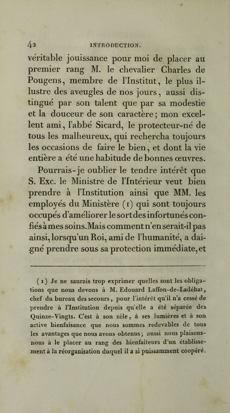 véritable jouissance pour moi de placer au premier rang M. le chevalier Charles de Pougens, membre de l'Institut, le plus il- lustre des aveugles de nos jours, aussi dis- üngué par son talent que par sa modestie et la douceur de son caractère; mon excel- lent ami, l'abbé Sicard, le protecteur-né de tous les malheureux, qui rechercha toujours les occasions de faire le bien, et dont la vie entiere a été une habitude de bonhes œuvres. Pourrais-je oublier le tendre intérêt que S. Exc. le Ministre de l'Intérieur veut bien prendre à l'Institution ainsi que MM. les employés du Ministère (r) qui sont toujours occupés d'améliorer lesortdesinfortunés con- fiésa mes soins.Mais comment n'enserait-il pas ainsi, lorsqu'un Roi, ami de l'humanité, a dai- gné prendre sous sa protection immédiate, et (1) Je ne saurais trop exprimer quelles sont les obliga- tions que nous devons à M. Edouard Laffon-de-Ladébat, chef du bureau des secours, pour l'intérêt qu’il n’a cessé de prendre à lInstitution depuis qu'elle a été séparée des Quinze-Vingts. C’est à son zèle, à ses lumières et à son active bienfaisance que nous sommes redevables de tous les avantages que nous avons obtenus; aussi nous plaisons- nous à le placer au rang des bienfaiteurs d’un établisse- ment à la réorganisation duquel il a si puissamment coopéré.