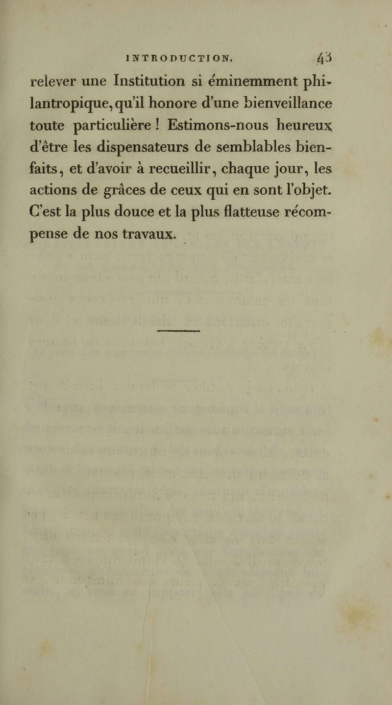 relever une Institution si éminemment phi- lantropique, qu'il honore d’une bienveillance toute particuliere ! Estimons-nous heureux d'être les dispensateurs de semblables bien- faits, et d’avoir à recueillir, chaque jour, les actions de grâces de ceux qui en sont l’objet. C'est la plus douce et la plus flatteuse récom- pense de nos travaux.