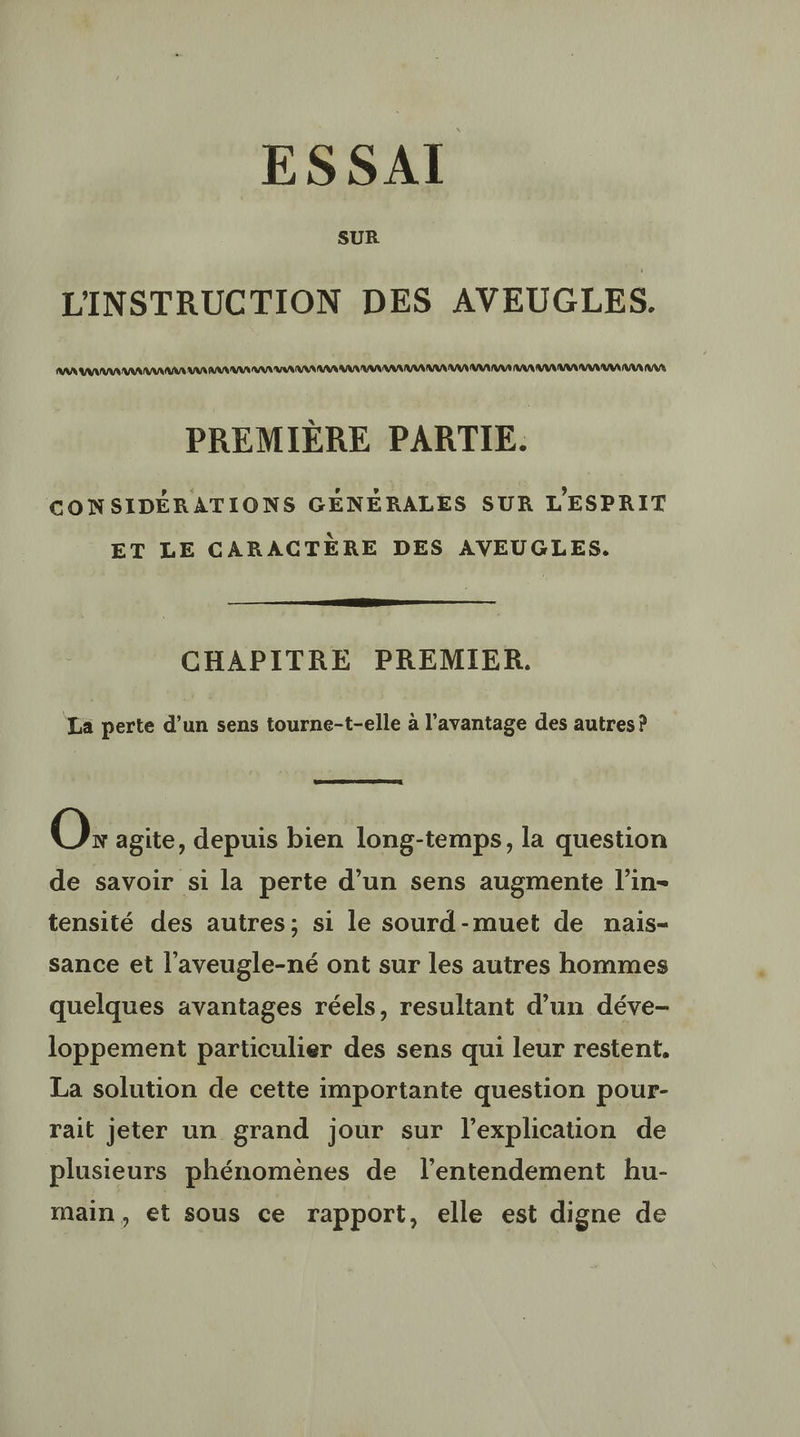 ESSAI L'INSTRUCTION DES AVEUGLES. AAA AAA AAA AAA AA VU AA AR AA VA AA AS VU RAR A RAA AA UE AAA AR AR MM AAA VA PREMIÈRE PARTIE. CONSIDÉRATIONS GÉNÉRALES SUR L'ESPRIT ET LE CARACTÈRE DES AVEUGLES. CHAPITRE PREMIER. La perte d’un sens tourne-t-elle à l'avantage des autres? O: agite, depuis bien long-temps, la question de savoir si la perte d’un sens augmente l’in- tensité des autres; si le sourd-muet de nais- sance et l’aveugle-né ont sur les autres hommes quelques avantages réels, resultant d’un déve- loppement particulier des sens qui leur restent, La solution de cette importante question pour- rait jeter un grand jour sur l'explication de plusieurs phénomènes de l’entendement hu- main, et sous ce rapport, elle est digne de