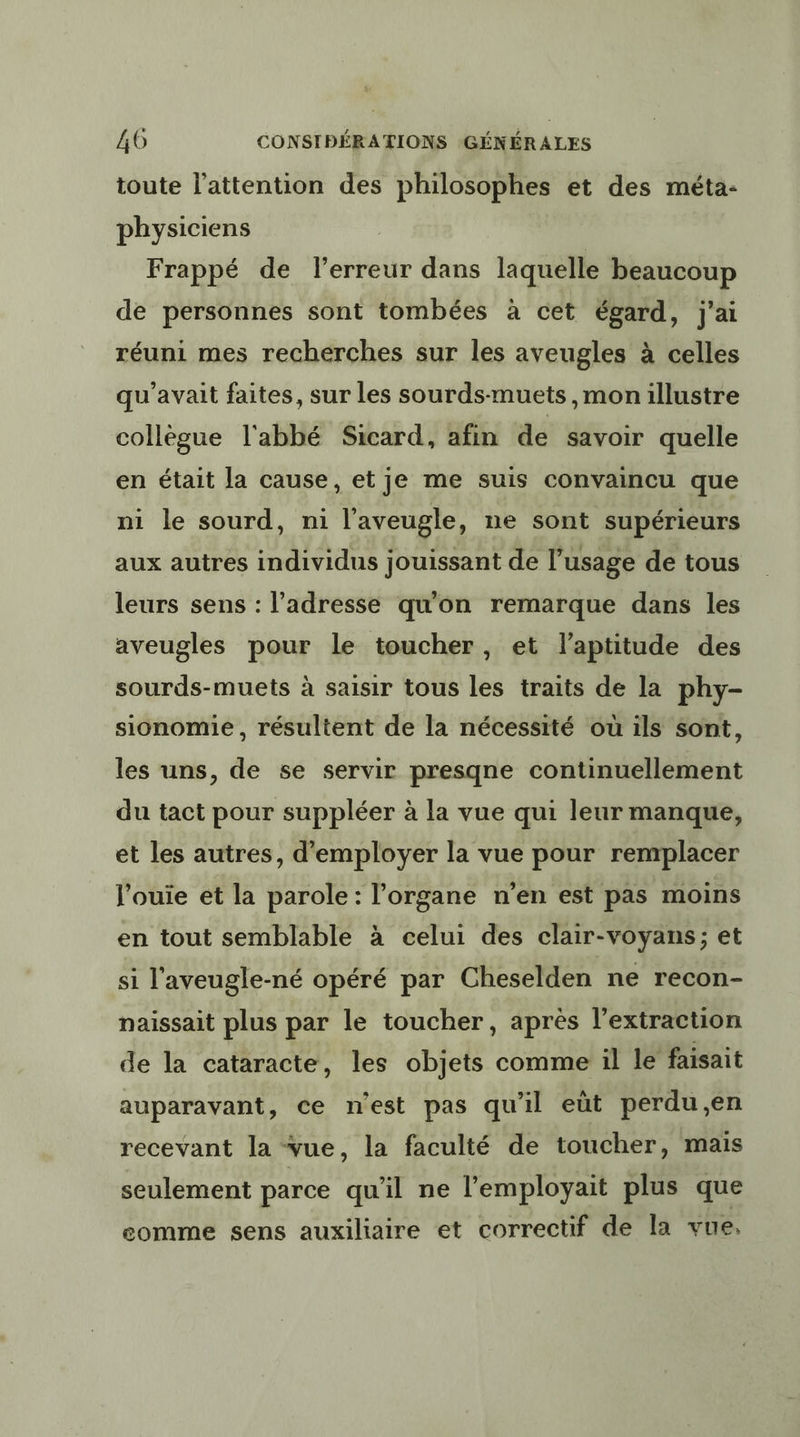 toute l'attention des philosophes et des méta- physiciens Frappé de l'erreur dans laquelle beaucoup de personnes sont tombées à cet égard, j'ai réuni mes recherches sur les aveugles à celles qu'avait faites, sur Les sourds-muets , mon illustre collègue l'abbé Sicard, afin de savoir quelle en était la cause, et je me suis convaincu que ni le sourd, ni l'aveugle, ne sont supérieurs aux autres individus jouissant de l’usage de tous leurs sens : l'adresse qu'on remarque dans les aveugles pour le toucher, et l'aptitude des sourds-muets à saisir tous les traits de la phy- sionomie , résultent de la nécessité où ils sont, les uns, de se servir presqne continuellement du tact pour suppléer à la vue qui leur manque, et les autres, d'employer la vue pour remplacer l'ouie et la parole: l'organe n'en est pas moins en tout semblable à celui des clair-voyans; et si l'aveugle-né opéré par Cheselden ne recon- naissait plus par le toucher, aprés l'extraction de la cataracte, les objets comme il le faisait auparavant, ce n'est pas qu'il eùt perdu,en recevant la vue, la faculté de toucher, mais seulement parce qu'il ne l’employait plus que eomme sens auxiliaire et correctif de la vue,