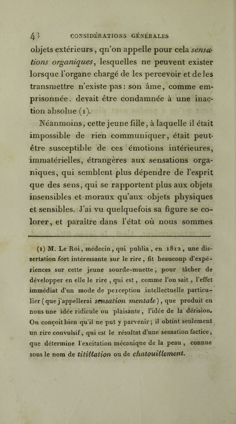 objets extérieurs, qn’on appelle pour cela séns@ tions organiques, lesquelles ne peuvent exister lorsque l'organe chargé de les percevoir et deles transmettre n'existe pas: son âme, comme em- prisonnée. devait être condamnée à une inac- tion absolue (1). Néanmoins, cette jeune fille, à laquelle il était impossible de rien communiquer, était peut- être susceptible de ces émotions intérieures, immatérielles, étrangères aux sensations orga- niques, qui semblent plus dépendre de l'esprit que des sens, qui se rapportent plus aux objets insensibles et moraux qu'aux objets physiques et sensibles. J'ai vu quelquefois sa figure se co- lorer, et paraître dans l’état où nous sommes (1) M. Le Roi, médecin , qui publia , en 1812, une dis- sertation fort intéressante sur le rire, fit beaucoup d’expé- riences sur cette jeune sourde-muette, pour tâcher de développer en elle le rire , qui est, comme l'on sait , l'effet immédiat d’un mode de perception intellectuelle particu- lier (que j'appellerai sensation mentale), que produit en nous une idée ridicule ou plaisante, l’idée de la dérision. On conçoit bien qu’il ne put y parvenir; il obtint seulement un rire convulsif , qui est le résultat d’une sensation factice, que détermine l'excitation mécanique de la peau, connue sous le nom de titil{ation ou de chatourllement.