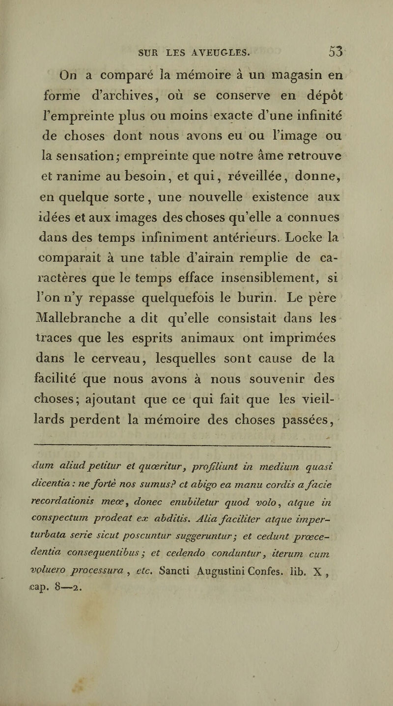On a comparé la mémoire à un magasin en forme d'archives, où se conserve en dépôt l'empreinte plus ou moins exacte d’une infinité de choses dont nous avons eu ou l’image ou la sensation; empreinte que notre àme retrouve et ranime au besoin, et qui, réveillée, donne, en quelque sorte, une nouvelle existence aux idées et aux images des choses qu’elle a connues dans des temps infiniment antérieurs. Locke la comparait à une table d’airain remplie de ca- ractères que le temps efface insensiblement, si l'on n'y repasse quelquefois le burin. Le père Mallebranche a dit qu’elle consistait dans les: traces que les esprits animaux ont imprimées dans le cerveau, lesquelles sont cause de la facilité que nous avons à nous souvenir des choses; ajoutant que ce qui fait que les vieil- lards perdent la mémoire des choses passées, : D. dum aliud petitur et quæritur, profiliunt in medium quasi dicentia : ne forté nos sumus? ct abigo ea manu cordis a facie recordationts meæ, donec enubiletur quod volo, atque in conspectum prodeat ex abdiis. Alia faciliter atque imper- turbata serte sicut poscuntur suggeruntur; et cedunt præœce- dentia consequentibus ; et cedendo conduntur, iterum cum voluero processura , etc. Sancti Augustini Confes. lib. X, Cap. 0—2.