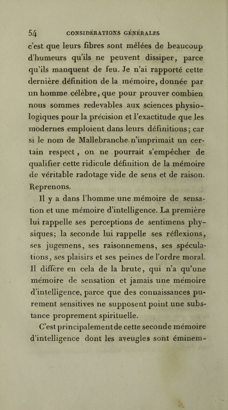 c'est que leurs fibres sont mêlées de beaucoup d'humeurs qu'ils ne peuvent dissiper, parce qu’ils manquent de feu. Je n’ai rapporté cette dernière définition de la mémoire, donnée par un homme célèbre, que pour prouver combien nous sommes redevables aux sciences physio- logiques pour la précision et l'exactitude que les modernes emploient dans leurs définitions; car si le nom de Mallebranche.n’imprimait un cer- tain respect, on ne pourrait s'empêcher de qualifier cette ridicule définition de la mémoire de véritable radotage vide de sens et de raison. Reprenons. | Il y a dans l’homme une mémoire de sensa- tion et une mémoire d'intelligence. La première lui rappelle ses perceptions de sentimens phy- siques; la seconde lui rappelle ses réflexions, ses jugemens, ses raisonnemens, ses spécula- tions, ses plaisirs et ses peines de l’ordre moral. Il diffère en cela de la brute, qui n’a qu’une mémoire de sensation et jamais une mémoire d'intelligence, parce que des connaissances pu- rement sensitives ne supposent point une subs- tance proprement spirituelle. C’est principalement de cette seconde mémoire d'intelligence dont les aveugles sont éminem-