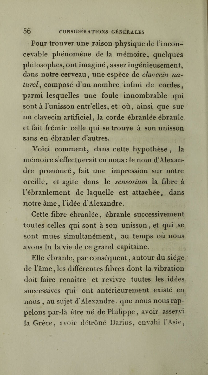 Pour trouver une raison physique de l’incon- cevable phénoméne de la mémoire, quelques philosophes, ont imaginé, assez ingénieusement, dans notre cerveau, une espèce de clavecin na- turel, composé d’un nombre infini de cordes, parmi lesquelles une foule innombrable qui sont à l'unisson entr'elles, et où, ainsi que sur un clavecin artificiel, la corde ébranlée ébranle et fait frémir celle qui se trouve à son unisson sans en ébranler d’autres. | Voici comment, dans cette hypothèse, la mémoire s'effectuerait en nous : le nom d’Alexan- dre prononcé, fait une impression sur notre oreille, et agite dans le sensorium la fibre à l’ébranlement de laquelle est attachée, dans notre âme, l’idée d'Alexandre. Cette fibre ébranlée, ébranle successivement toutes celles qui sont à son unisson, et qui se sont mues simultanément, au temps où nous avons lu la vie-de ce grand capitaine. , Elle ébranle, par conséquent , autour du siége. de l'âme, les différentes fibres dont la vibration doit faire renaître et revivre toutes les idées successives qui ont antérieurement existé en nous , au sujet d'Alexandre. que nous nous rap- pelons par-là être né de Philippe, avoir asservi la Grèce, avoir détrôné Darius, envahi l'Asie,