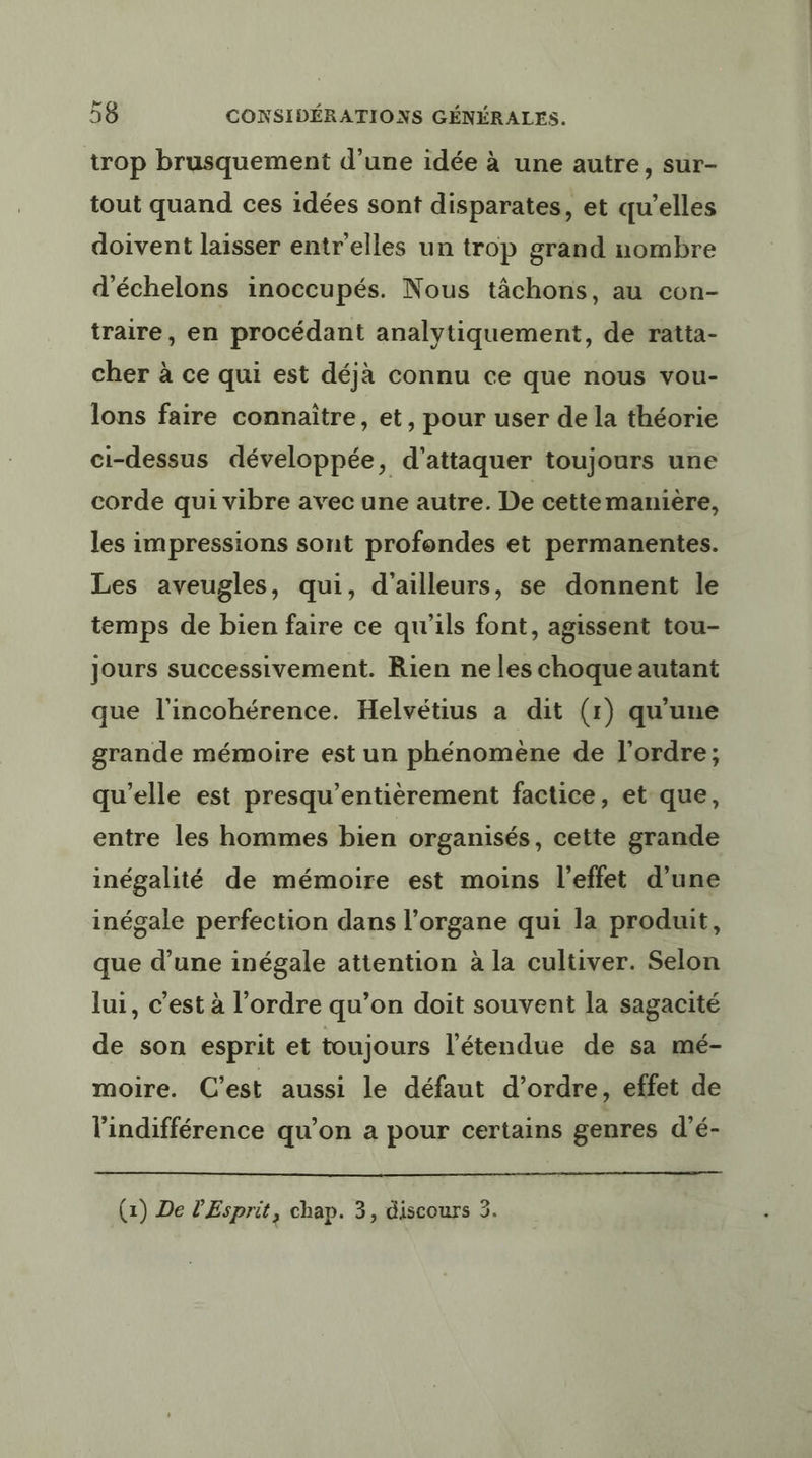 trop brusquement d’une idée à une autre, sur- tout quand ces idées sont disparates, et qu’elles doivent laisser entr'elles un trop grand nombre d'échelons inoccupés. Nous tâchons, au con- traire, en procédant analytiquement, de ratta- cher à ce qui est déjà connu ce que nous vou- lons faire connaître, et, pour user de la théorie ci-dessus développée, d'attaquer toujours une corde qui vibre avec une autre. De cettemanière, les impressions sont profondes et permanentes. Les aveugles, qui, d'ailleurs, se donnent le temps de bien faire ce qu'ils font, agissent tou- Jours successivement. Rien ne les choque autant que l'incohérence. Helvétius a dit (1) qu'une grande mémoire est un phénomène de l'ordre; qu’elle est presqu’entièrement factice, et que, entre les hommes bien organisés, cette grande inégalité de mémoire est moins l'effet d'une inégale perfection dans l'organe qui la produit, que d’une inégale attention à la cultiver. Selon lui, c’est à l’ordre qu’on doit souvent la sagacité de son esprit et toujours l'étendue de sa mé- moire. C’est aussi le défaut d'ordre, effet de l'indifférence qu’on a pour certains genres d’é- (1) De PEsprit, chap. 3, discours 3.