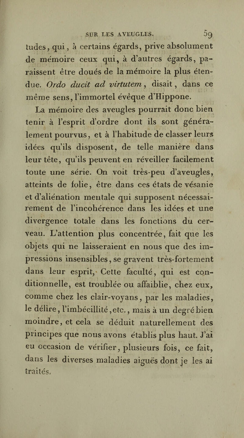 tudes, qui, à certains égards, prive absolument de mémoire ceux qui, à d'autres égards, pa- raissent être doués de la mémoire la plus éten- due. Ordo ducit ad virtutem, disait, dans ce même sens, l'immortel évêque d'Hippone. La mémoire des aveugles pourrait donc bien tenir à l'esprit d'ordre dont ils sont généra- lement pourvus, et à l'habitude de classer leurs idées qu'ils disposent, de telle manière dans leur tête, qu'ils peuvent en réveiller facilement toute une série. On voit trés-peu d’aveugles, atteints de folie, être dans ces états de vésanie et d'aliénation mentale qui supposent nécessal- rement de l’incohérence dans les idées et une divergence totale dans les fonctions du cer- veau. L’attention plus concentrée, fait que les objets qui ne laisseraient en nous que des im- pressions insensibles, se gravent très-fortement dans leur esprit, Cette faculté, qui est con- ditionnelle, est troublée ou affaiblie, chez eux, comme chez les clair-voyans, par les maladies, le délire, l’imbécillité ,etc., mais à un degré bien moindre, et cela se déduit naturellement des principes que nous avons établis plus haut. J'ai eu Gccasion de vérifier, plusieurs fois, ce fait, dans les diverses maladies aiguës dont je les ai traités, |