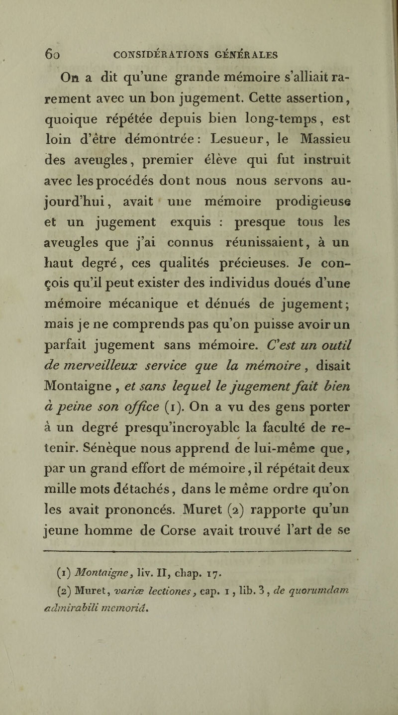 On a dit qu’une grande mémoire s’alliait ra- rement avec un bon jugement. Cette assertion, quoique répétée depuis bien long-temps, est loin d’être démontrée: Lesueur, le Massieu des aveugles, premier élève qui fut instruit avec les procédés dont nous nous servons au- jourd'hui, avait’ une mémoire prodigieuse et un jugement exquis : presque tous les aveugles que j'ai connus réunissaient, à un haut degré, ces qualités précieuses. Je con- çois qu'il peut exister des individus doués d’une mémoire mécanique et dénués de jugement; mais je ne comprends pas qu'on puisse avoir un parfait jugement sans mémoire. C’est un outil de merveilleux service que la mémoire, disait Montaigne , et sans lequel le jugement fait bien à peine son office (1). On a vu des gens porter à un degré presqu'incroyable la faculté de re- tenir. Sénèque nous apprend de lui-même que, par un grand effort de mémoire , il répétait deux mille mots détachés, dans le même ordre qu’on les avait prononcés. Muret (2) rapporte qu'un jeune homme de Corse avait trouvé l’art de se a —— (1) Montaigne, liv. IT, chap. 17. (2) Muret, variæ lectiones , cap. 1, lib. 3, de quorumdam adinirabili memorid.