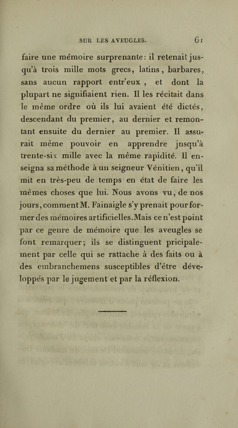 faire une mémoire surprenante: il retenait jus- qu'à trois mille mots grecs, latins, barbares, sans aucun rapport entreux , et dont la plupart ne signifiaient rien. Il les récitait dans le même ordre où ils lui avaient été dictés, descendant du premier, au dernier et remon- tant ensuite du dernier au premier. Il assu- rait même pouvoir en apprendre jnsqu’à trente-six mille avec la même rapidité. Il en- seigna sa méthode à un seigneur Vénitien, qu'il mit en très-peu de temps en état de faire les mêmes choses que lui. Nous avons vu, de nos jours,comment M. Fainaigle s’y prenait pour for- mer des mémoires artificielles.Mais ce n'est point par ce genre de mémoire que les aveugles se font remarquer; ils se distinguent pricipale- ment par celle qui se rattache à des faits ou à des embranchemens susceptibles d’être déve- loppés par le jugement et par la réflexion.