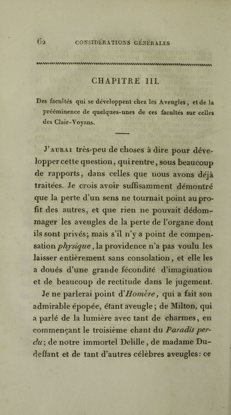 AARAAN AAARANAAAN AAA AAA AN AAA AAA ANA AR A ANA AAA RAT AAA RAA AAA ANNAAAAUSE CHAPITRE IIL. Des facultés qui se développent chez les Aveugles, et de la prééminence de quelques-unes de ces facultés sur celles des Clair-Voyans. J’AURA1 très-peu de choses à dire pour déve- lopper cette question, quirentre, sous beaucoup de rapports, dans celles que nous avons déjà traitées. Je crois avoir suffisamment démontré que la perte d’un sens ne tournait point au pro- fit des autres, et que rien ne pouvait dédom- mager les aveugles de la perte de l'organe dont ils sont privés; mais s’il n’y a point de compen- sation physique , la providence n’a pas voulu les laisser entièrement sans consolation, et elle les a doués d’une grande fécondité d'imagination et de beaucoup de rectitude dans le jugement. Je ne parlerai point d'Homère, qui a fait son admirable épopée, étant aveugle ; de Milton, qui a parlé de la lumière avec tant de charmes, en commencant le troisième chant du Paradis per- du; de notre immortel Delille, de madame Du- deffant et de tant d’autres célèbres aveugles: ce
