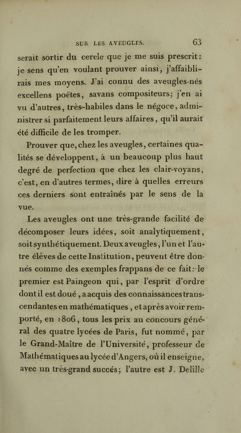 serait sortir du cerele que je me suis prescrit: je sens qu’en voulant prouver ainsi, j'affaibli- rais mes moyens. J'ai connu des aveugles-nés excellens poëtes, savans compositeurs; j'en ai vu d’autres, très-habiles dans le négoce, admi- nistrer si parfaitement leurs affaires, qu'il aurait été difficile de les tromper. Prouver que, chez les aveugles, certaines qua- lités se développent, à un beaucoup plus haut degré de perfection que chez les clair-voyans, c’est, en d’autres termes, dire à quelles erreurs ces derniers sont entrainés par le sens de la ‘vue. | Les aveugles ont une très-grande facilité de décomposer leurs idées, soit analytiquement, soit synthétiquement. Deux aveugles, l’un et l’au- tre élèves de cette Institution, peuvent être don- nés comme des exemples frappans de ce fait: le premier est Paingeon qui, par l'esprit d’ordre dont il est doué ,aacquis des connaissancestrans- cendantes en mathématiques , etaprès avoir rem- porté, en 1806, tous les prix au concours géné- ral des quatre lycées de Paris, fut nommé, par le Grand-Maïître de l’Université, professeur de Mathématiques au lycée d'Angers, oùil enseigne, avec un très-grand succés; l’autre est J. Delille