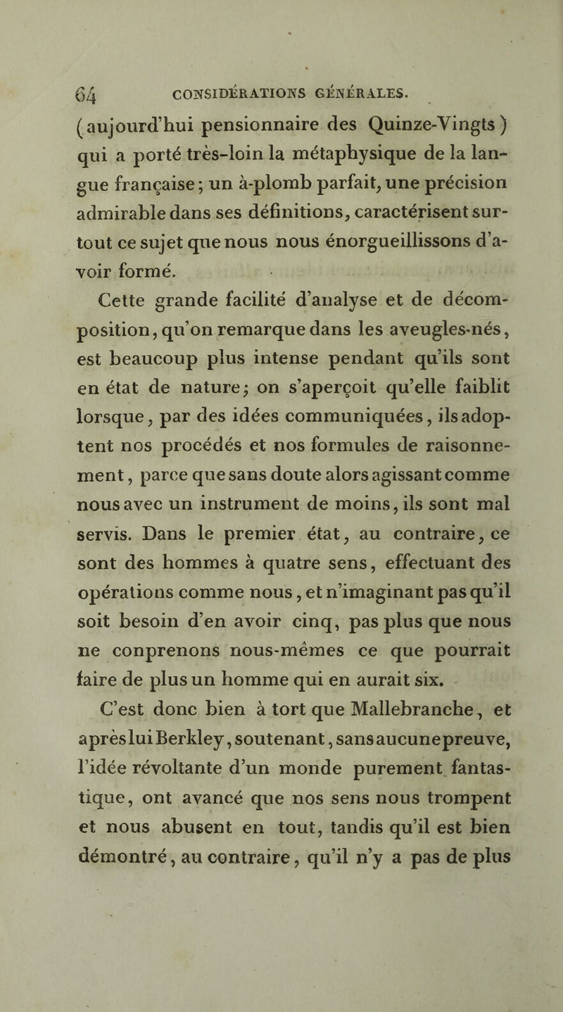 (aujourd’hui pensionnaire des Quinze-Vingts ) qui a porté très-loin la métaphysique de la lan- gue française; un à-plomb parfait, une précision admirable dans ses définitions, caractérisent sur- _ tout ce sujet quenous nous énorgueillissons d’a- voir formé. Cette grande facilité d'analyse et de décom- position, qu'on remarque dans les aveugles-nés, est beaucoup plus intense pendant qu'ils sont en état de nature; on s'aperçoit qu’elle faiblit lorsque, par des idées communiquées , ils adop- tent nos procédés et nos formules de raisonne- ment, parce que sans doute alors agissant comme nous avec un instrument de moins, ils sont mal servis. Dans le premier état, au contraire, ce sont des hommes à quatre sens, effectuant des opérations comme nous, et n'imaginant pas qu 1l soit besoin d'en avoir cinq, pas plus que nous ne conprenons nous-mêmes ce que pourrait faire de plus un homme qui en aurait six. C’est donc bien à tort que Mallebranche, et aprèslui Berkley soutenant ,sansaucunepreuve, l’idée révoltante d’un monde purement fantas- tique, ont avancé que nos sens nous trompent et nous abusent en tout, tandis qu'il est bien démontré, au contraire, qu’il n’y a pas de plus