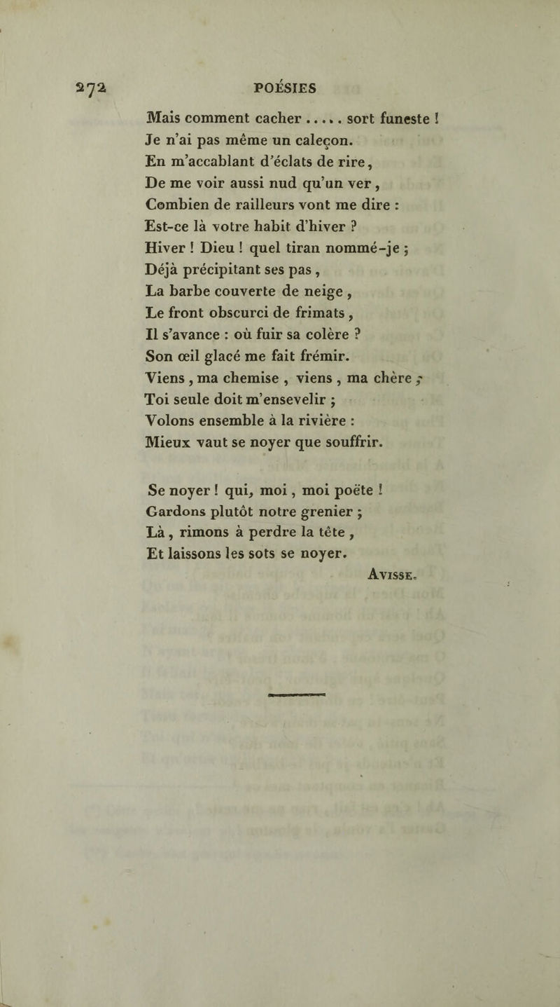 Mais comment cacher ..... sort faneste ! Je n'ai pas même un calecon. En m’accablant d’éclats de rire, De me voir aussi nud qu’un ver, Combien de railleurs vont me dire : Est-ce là votre habit d'hiver ? Hiver ! Dieu ! quel tiran nommé-je ; Déjà précipitant ses pas, La barbe couverte de neige, Le front obscurci de frimats, Il s’avance : où fuir sa colère ? Son œil glacé me fait frémir. Viens , ma chemise , viens , ma chère ; Toi seule doit m’ensevelir ; Volons ensemble à la rivière : Mieux vaut se noyer que souffrir. Se noyer ! qui, moi, moi poëte ! Gardons plutôt notre grenier ; Là, rimons à perdre la tête, Et laissons les sots se noyer. AVISSE.