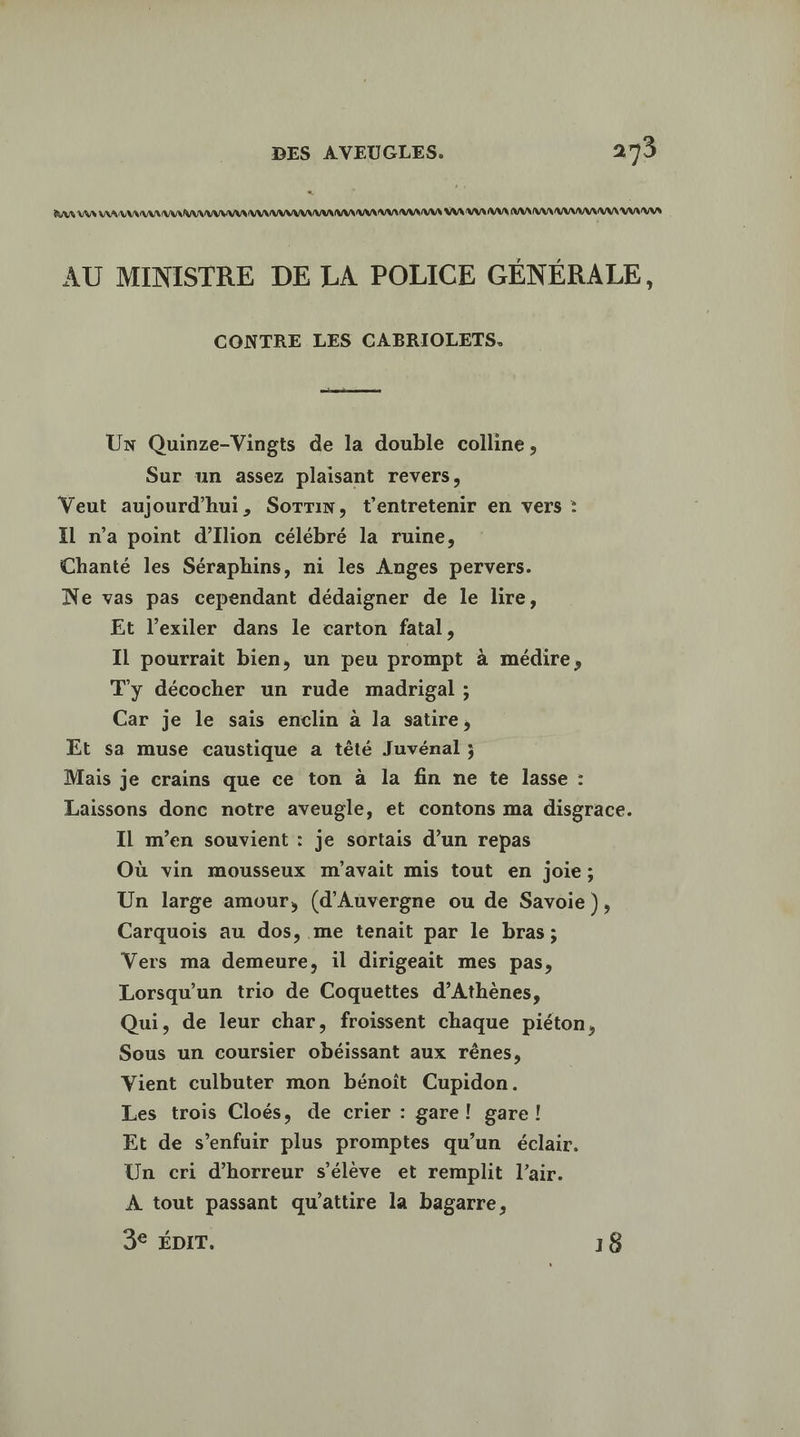 * PARA VAR AA AURA RAIN UMA AAA AAA AAA AAA AAA AAA AAA VAR RAR AA AANAANANNAANAAANANRANS AU MINISTRE DE LA POLICE GÉNÉRALE, CONTRE LES CABRIOLETS. UN Quinze-Vingts de la double colline, Sur un assez plaisant revers, Veut aujourd’hui, Sotri, t'entretenir en vers : Il n’a point d’Ilion célébré la ruine, Chanté les Séraphins, ni les Anges pervers. Ne vas pas cependant dédaigner de le lire, Et l’exiler dans le carton fatal, Il pourrait bien, un peu prompt à médire, T'y décocher un rude madrigal ; Car je le sais enclin à la satire, Et sa muse caustique a têté Juvénal ; Mais je crains que ce ton à la fin ne te lasse : Laissons donc notre aveugle, et contons ma disgrace. Il m'en souvient : je sortais d’un repas Où vin mousseux m'avait mis tout en joie; Un large amour, (d'Auvergne ou de Savoie), Carquois au dos, me tenait par le bras; Vers ma demeure, il dirigeait mes pas, Lorsqu'un trio de Coquettes d'Athènes, Qui, de leur char, froissent chaque piéton, Sous un coursier obéissant aux rênes, Vient culbuter mon bénoit Cupidon. Les trois Cloés, de crier : gare! gare! Et de s’enfuir plus promptes qu’un éclair. Un cri d'horreur s'élève et remplit l’air. À tout passant qu'attire la bagarre,
