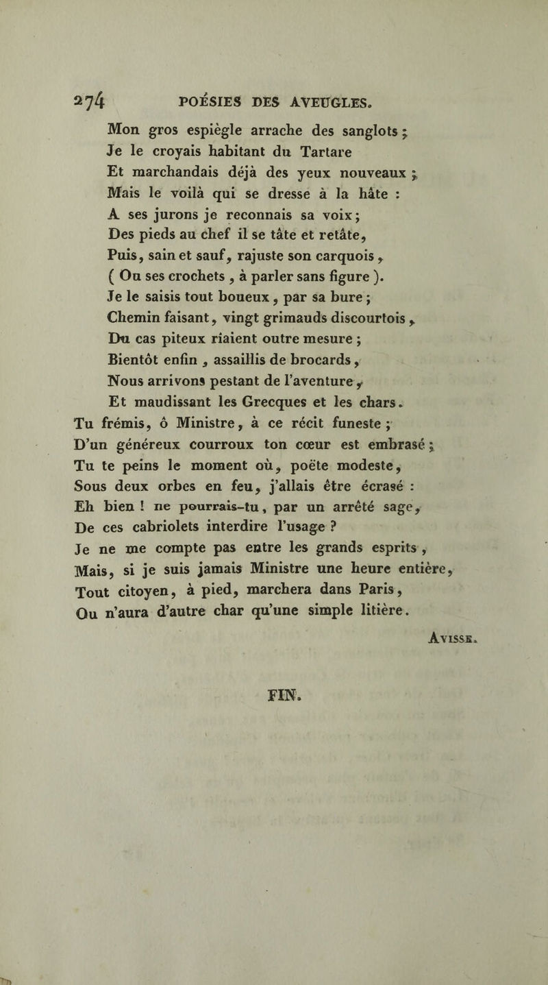 Mon gros espiègle arrache des sanglots ; Je le croyais habitant du Tartare Et marchandais déja des yeux nouveaux ; Mais le voilà qui se dresse à la hâte : À ses jurons je reconnais sa voix; Des pieds au chef il se tâte et retâte, Puis, sain et sauf, rajuste son carquois , ( Ou ses crochets , à parler sans figure ). Je le saisis tout boueux , par sa bure ; Chemin faisant, vingt grimauds discourtois , Du cas piteux riaient outre mesure ; Bientôt enfin , assaillis de brocards , Nous arrivons pestant de l'aventure ; Et maudissant les Grecques et les chars. Tu frémis, Ô Ministre, à ce récit funeste ; D'un généreux courroux ton cœur est embrasé ; Tu te peins le moment où, poëte modeste, Sous deux orbes en feu, j'allais être écrasé : Eh bien ! ne pourrais-tu, par un arrêté sage, De ces cabriolets interdire l’usage ? Je ne me compte pas entre les grands esprits, Mais, si je suis jamais Ministre une heure entière, Tout citoyen, à pied, marchera dans Paris, Qu n'aura d'autre char qu'une simple litière. A vVISsE. FIN.