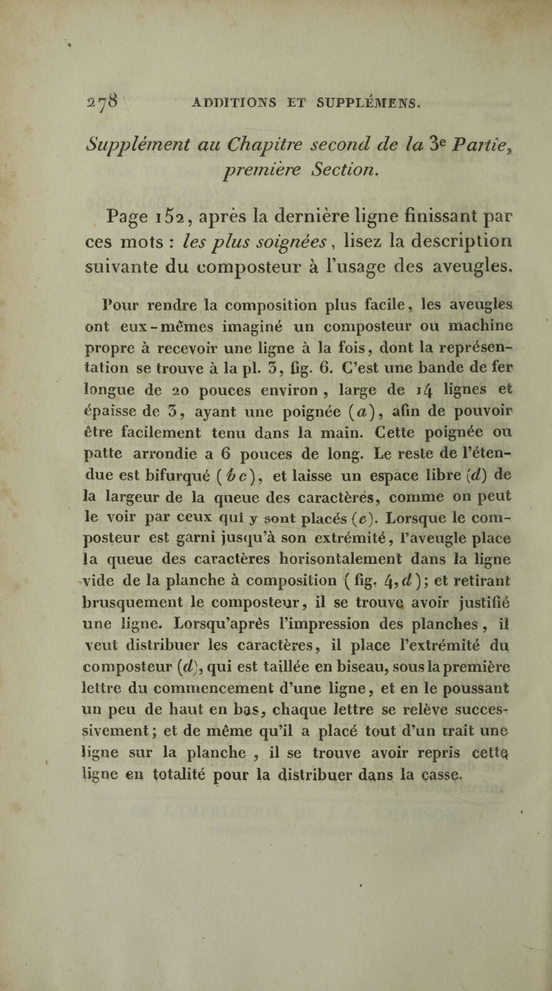 Supplément au Chapitre second de la 3° Partie, premiere Section. Page 152, après la dernière ligne finissant par ces mots : les plus soignées, lisez la description suivante du compositeur à l'usage des aveugles. Pour rendre la composition plus facile, les aveugles ont eux-mêmes imaginé un composteur ou machine propre à recevoir une ligne à la fois, dont la représen- tation se trouve à la pl. 3, fig. 6. C’est une bande de fer longue de 20 pouces environ, large de 14 lignes et épaisse de 3, ayant une poignée (a), afin de pouvoir être facilement tenu dans la main. Cette poignée ou patte arrondie a 6 pouces de long. Le reste de l’éten- due est bifurqué (#c), et laisse un espace libre (d) de la largeur de la queue des caractèrés, comme on peut le voir par ceux qui y sont placés (e). Lorsque le com- posteur est garni jusqu’à son extrémité, l’aveugle place la queue des caractères horisontalement dans la ligne vide de la planche à composition ( fig. 4, d ); et retirant brusquement le composteur, il se trouve avoir justifié une ligne. Lorsqu’après l’impression des planches, ïl veut distribuer les caractères, il place l'extrémité du composteur (d), qui est taillée en biseau, sous la première lettre du commencement d’une ligne, et en le poussant un peu de haut en bas, chaque lettre se relève succes- sivement ; et de même qu’il a placé tout d’un trait une ligne sur la planche , il se trouve avoir repris cette ligne en totalité pour la distribuer dans la casse.