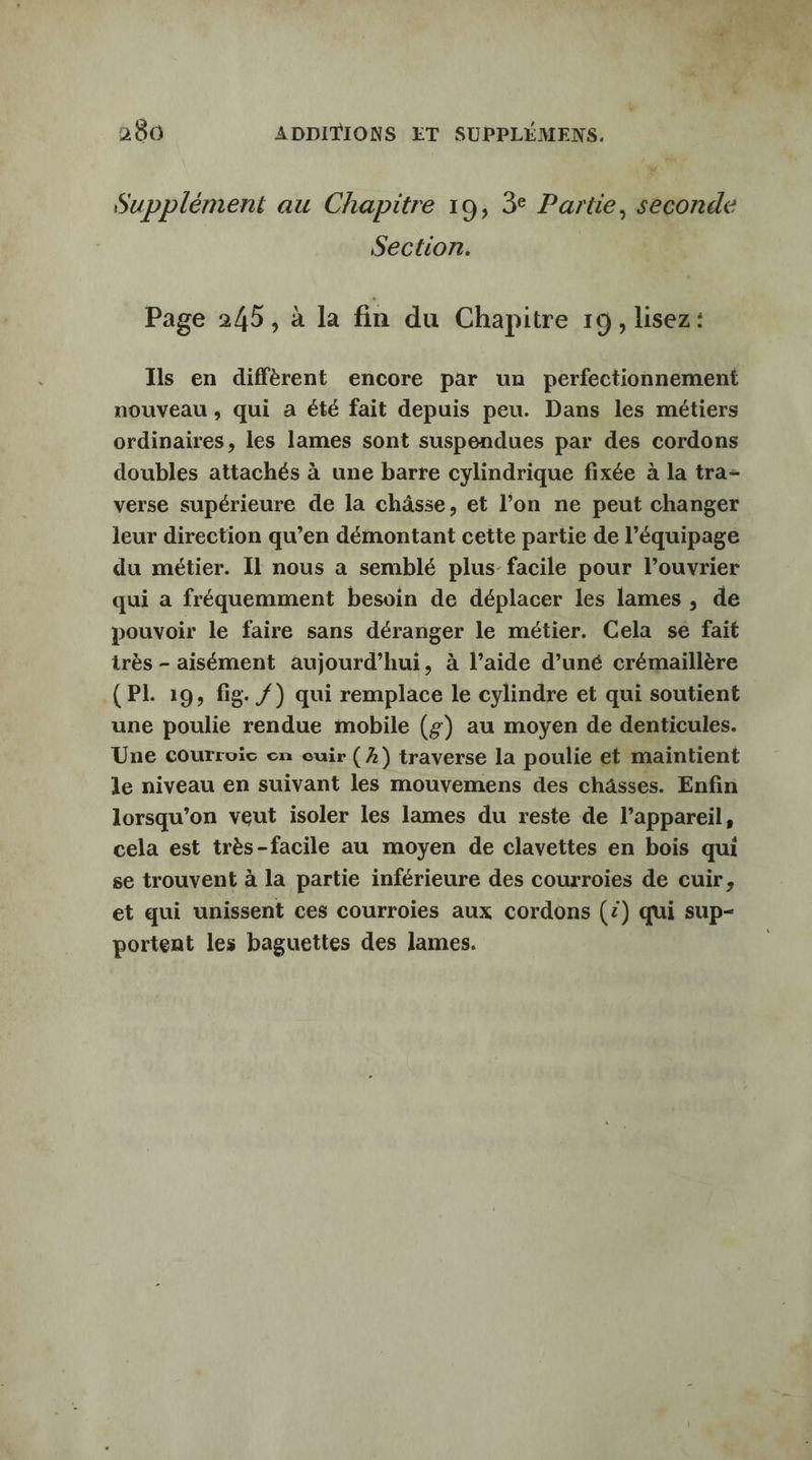 Supplément au Chapitre 19, 3° Partie, seconde Section. Page 245, à la fin du Chapitre 19, lisez: Ils en diffèrent encore par un perfectionnement nouveau , qui a été fait depuis peu. Dans les métiers ordinaires, les lames sont suspendues par des cordons doubles attachés à une barre cylindrique fixée à la tra- verse supérieure de la châsse, et l’on ne peut changer leur direction qu’en démontant cette partie de l’équipage du métier. Il nous a semblé plus- facile pour l’ouvrier qui a fréquemment besoin de déplacer les lames , de pouvoir le faire sans déranger le métier. Cela se fait irès - aisément aujourd’hui, à l’aide d’uné crémaillère (PL 19, fig. /) qui remplace le cylindre et qui soutient une poulie rendue mobile (£) au moyen de denticules. Une courroic en cuir (2) traverse la poulie et maintient le niveau en suivant les mouvemens des châsses. Enfin lorsqu'on veut isoler les lames du reste de l’appareil, cela est très-facile au moyen de clavettes en bois qui se trouvent à la partie inférieure des courroies de cuir, et qui unissent ces courroies aux cordons (2) qui sup- portent les baguettes des lames.