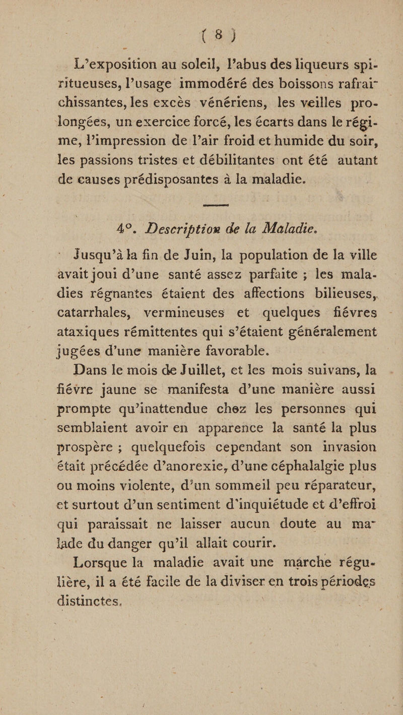 L'exposition au soleil, l’abus des liqueurs spi- ritueuses, l’usage immodéré des boissons rafrai- chissantes, les excès vénériens, les veilles pro- Jlongées, un exercice forcé, les écarts dans le régi- me, l'impression de l’air froid et humide du soir, les passions tristes et débilitantes ont été autant de causes prédisposantes à la maladie. GRR 49. Description de la Maladie. | Jusqu’à k fin de Juin, la population de la ville avait joui d’une santé assez parfaite ; les mala- dies régnantes étaient des affections bilieuses, catarrhales, vermineuses et quelques fiévres ataxiques rémittentes qui s'étaient généralement jugées d’une manière favorable. Dans le mois de Juillet, et les mois suivans, la fiévre jaune se manifesta d’une manière aussi prompte qu’inattendue chez les personnes qui semblaient avoir en apparence la santé la plus prospère ; quelquefois cependant son invasion était précédée d’anorexie, d’une céphalalgie plus ou moins violente, d’un sommeil peu réparateur, et surtout d’un sentiment d'inquiétude et d’effroi qui paraissait ne laisser aucun doute au ma lade du danger qu’il allait courir. Lorsque la maladie avait une marche régu- lière, il a été facile de la diviser en trois périodes distinctes, |