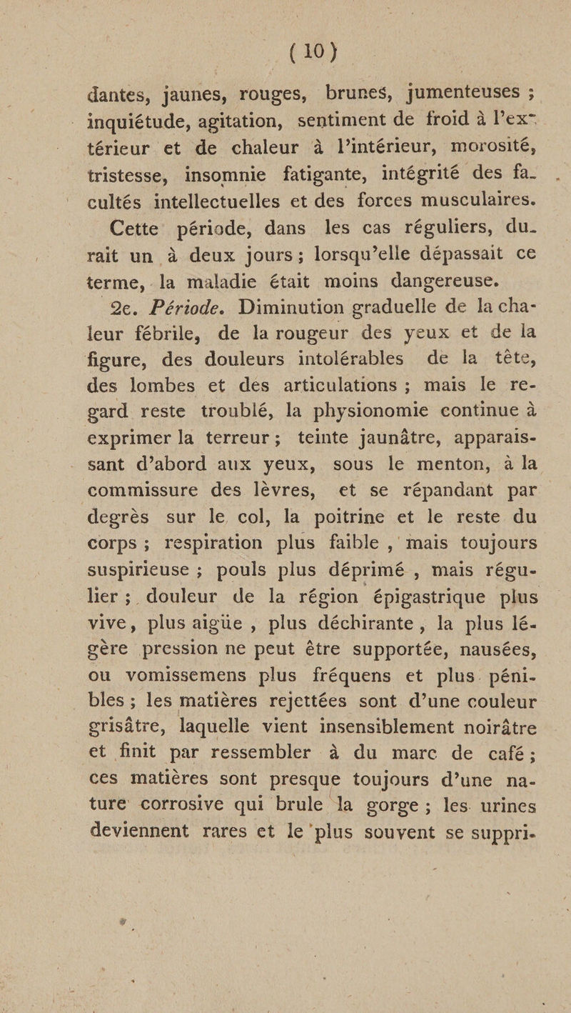 dantes, jaunes, rouges, brunes, jumenteuses ; inquiétude, agitation, sentiment de froid à l’ex- térieur et de chaleur à l’intérieur, morosité, tristesse, insomnie fatigante, intégrité des fa. cultés intellectuelles et des forces musculaires. Cette période, dans les cas réguliers, du. rait un à deux jours; lorsqu’elle dépassait ce terme, la maladie était moins dangereuse. 2e. Période. Diminution graduelle de la cha- leur fébrile, de la rougeur des yeux et de la figure, des douleurs intolérables de la tête, des lombes et des articulations ; mais le re- gard reste troublé, la physionomie continue à exprimer la terreur; teinte jaunâtre, apparais- sant d’abord aux yeux, sous le menton, à la comumissure des lèvres, et se répandant par degrès sur le col, la poitrine et le reste du corps ; respiration plus faible , mais toujours suspirieuse ; pouls plus déprimé , mais régu- lier; douleur de la région épigastrique plus vive, plus aigüe , plus déchirante, la plus lé- gère pression ne peut être supportée, nausées, ou vomissemens plus fréquens et plus. péni- bles ; les matières rejettées sont d’une couleur grisâtre, laquelle vient insensiblement noirâtre et finit par ressembler à du marc de café; ces matières sont presque toujours d’une na- ture corrosive qui brule la gorge ; les urines deviennent rares et le ‘plus souvent se suppri-
