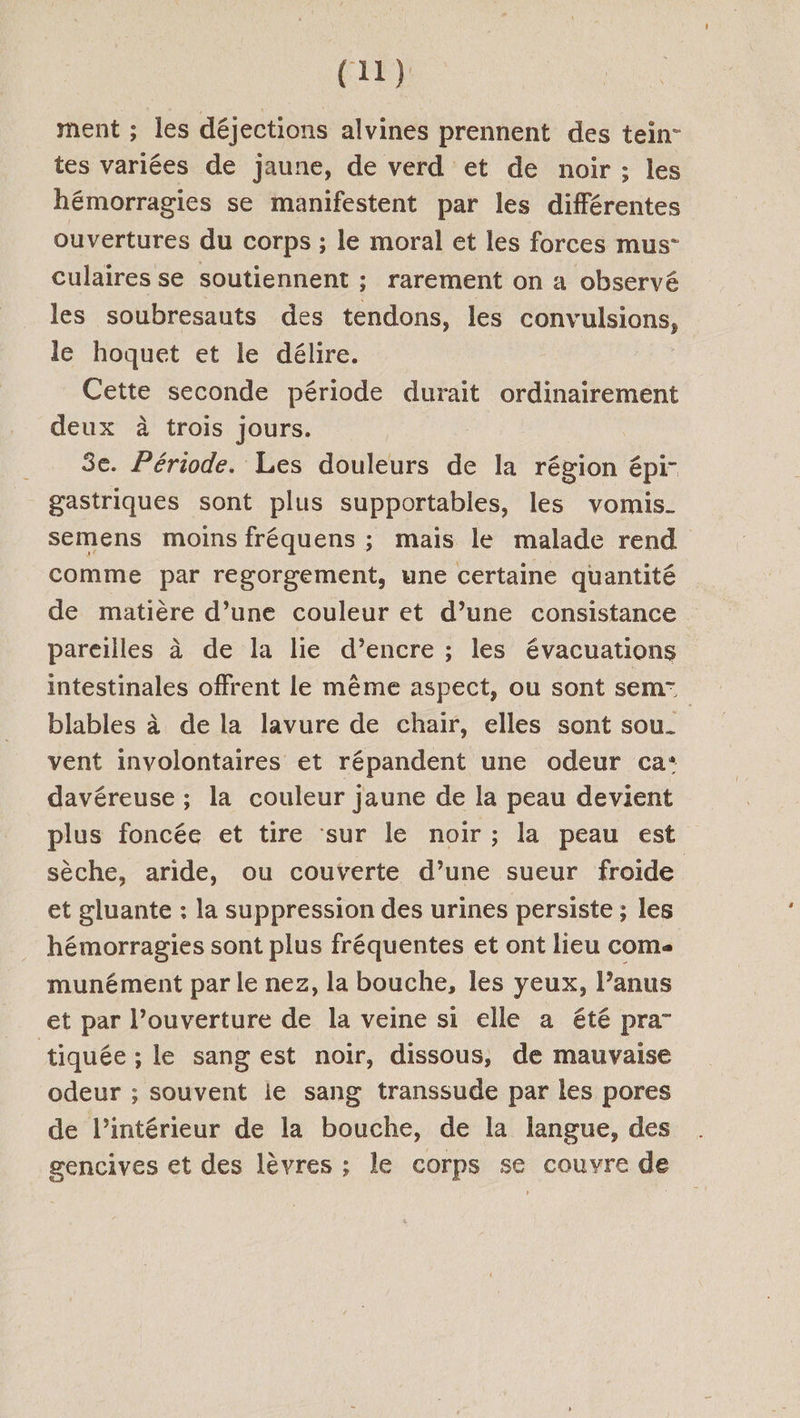 ment ; les déjections alvines prennent des tein- tes variées de jaune, de verd et de noir ; les hémorragies se manifestent par les différentes ouvertures du corps ; le moral et les forces mus- culaires se soutiennent ; rarement on a observé les soubresauts des tendons, les CAT HIIONSS le hoquet et le délire. Cette seconde période durait ordinairement deux à trois jours. | 3e. Période. Les douleurs de la région épi- gastriques sont plus supportables, les vomis. semens moins fréquens ; mais le malade rend comme par regorgement, une certaine quantité de matière d’une couleur et d’une consistance pareilles à de la lie d’encre ; les évacuations intestinales offrent le même aspect, ou sont sem= blables à de la lavure de chair, elles sont sou. vent involontaires et répandent une odeur ca: davéreuse ; la couleur jaune de la peau devient plus foncée et tire sur le noir ; la peau est sèche, aride, ou couverte d’une sueur froide et gluante : la suppression des urines persiste ; les hémorragies sont plus fréquentes et ont lieu come munément par le nez, la bouche, les yeux, l’anus et par l’ouverture de la veine si elle a été pra” tiquée ; le sang est noir, dissous, de mauvaise odeur ; souvent le sang transsude par les pores de l’intérieur de la bouche, de la langue, des gencives et des lèvres ; le corps se couvre de