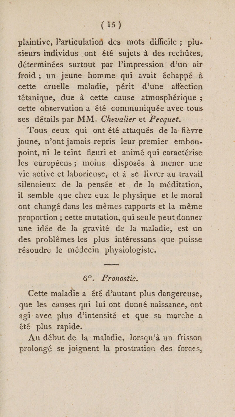 plaintive, l’articulatioñ des mots dificile ; plu- sieurs individus ont été sujets à des rechûtes, déterminées surtout par l’impression d’un air froid ; un jeune homme qui avait échappé à cette cruelle maladie, périt d’une affection tétanique, due à cette cause atmosphérique ; cette observation a été communiquée avec tous ses détails par MM. Chevalier et Pecquet. Tous ceux qui ont été attaqués de la fièvre jaune, n’ont Jamais repris leur premier embon- point, ni le teint fleuri et animé qui caractérise les européens; moins disposés à mener une vie active et laborieuse, et à se livrer au travail silencieux de la pensée et de la méditation, il semble que chez eux le physique et le moral ont changé dans les mêmes rapports et la même proportion ; cette mutation, qui seule peut donner une idée de la gravité de la maladie, est un des problèmes les plus intéressans que puisse résoudre le médecin physiologiste. 6°. Pronostic. Cette maladie a été d’autant plus dangereuse, que les causes qui lui ont donné naissance, ont agi avec plus d'intensité et que sa marche a été plus rapide. Au début de la maladie, lorsqu’à un frisson prolongé se joignent la prostration des forces,