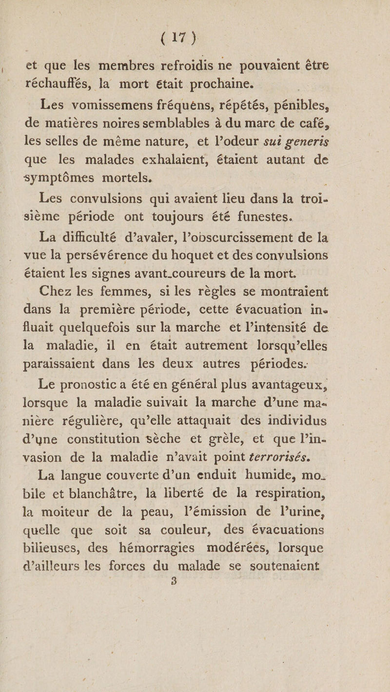 et que les membres refroïdis ne pouvaient être réchauffés, la mort était prochaine. Les vomissemens fréquéns, répétés, pénibles, de matières noires semblables à du marc de café, les selles de même nature, et l’odeur sui generis que les malades exhalaient, étaient autant de symptômes mortels. Les convulsions qui avaient lieu dans la troï- sième période ont toujours été funestes. La dificulté d’avaler, l’obscurcissement de la vue la persévérence du hoquet et des convulsions étaient les signes avant_coureurs de la mort. _ Chez les femmes, si les règles se montraient dans la première période, cette évacuation in. fluait quelquefois sur la marche et l'intensité de la maladie, il en était autrement lorsqu'elles paraissaient dans les deux autres périodes. Le pronostic a été en général plus avantageux, lorsque la maladie suivait la marche d’une ma- nière régulière, qu’elle attaquait des individus d’yne constitution sèche et grèle, et que l’in- vasion de la maladie n’avait point ferrorisés. La langue couverte d’un enduit humide, mo. bile et blanchâtre, la liberté de la respiration, la moiteur de la peau, l’émission de lurine, quelle que soit sa couleur, des évacuations bilieuses, des hémorragies modérées, lorsque d’ailleurs les forces du malade se soutenaient À K