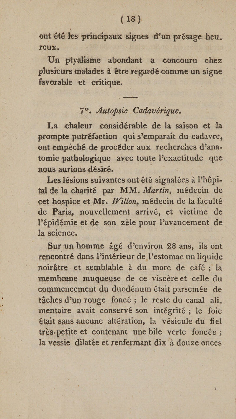 ont été les principaux rad d’un présage heu. reux. Un ptyalisme abondant a concouru chez plusieurs malades à être regardé comme un signe favorable et critique. 7°. Autopsie Cadavérique. La chaleur considérable de la saison et la prompte putréfaction qui s’emparait du cadavre, ont empêché de procéder aux recherches d’ana- tomie pathologique avec toute l’exactitude que nous aurions désiré. Les lésions suivantes ont été DERURAR à l’hôpi- tal de la charité par MM. Martin, médecin de cet hospice et Mr. #illon, médecin de la faculté de Paris, nouvellement arrivé, et victime de l'E pidémie et de son zèle pour Pavancement de la science. Sur un homme âgé d’environ 28 ans, ils ont rencontré dans l’intérieur de l’estomac un liquide noirâtre et semblable à du marc de café ; la membrane muqueuse de ce viscèreet celle du commencement du duodénum était parsemée de tâches d’un rouge foncé ; le reste du canal ali. mentaire avait conservé son intégrité ; le foie était sans aucune altération, la vésicule du fiel très-petite et contenant une bile verte foncée ; la vessie dilatée et renfermant dix à douze onces