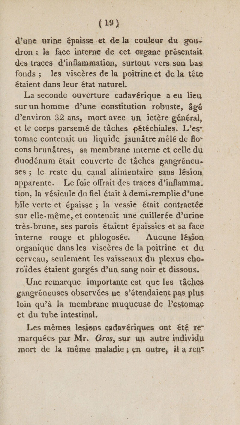d’une urine épaisse et de la couleur du gou- dron : la face interne de cet organe présentait des traces d’infammation, surtout vers son bas fonds ; les viscères de la poitrineet de la tête étaient dans leur état naturel. La seconde ouverture cadavérique a eu lieu sur un homme d’une constitution robuste, âgé d’environ 32 ans, mort avec un ictère général, et le corps parsemé de tâches pétéchiales. L’es tomac contenait un liquide jaunâtre mêlé de flo- cons brunâtres, sa membrane interne et celle du duodénum était couverte de tâches gangréneu- ses ; le reste du canal alimentaire sans lésion apparente. Le foie offrait des traces d’inflamma, tion, la vésicule du fiel était à demi-remplie d’une bile verte et épaisse ; la vessie était contractée sur elle-même, et contenait une cuillerée d’urine très-brune, ses parois étaient épaissies et sa face interne rouge et phlogosée. Aucune lésion organique dans les viscères de la poitrine et du cerveau, seulement les vaisseaux du plexus cho- roides étaient gorgés d’un sang noir et dissous. Une remarque importante est que les tâches gangréneuses observées ne s’étendaient pas plus loin qu’à la membrane muqueuse de lestomac et du tube intestinal. Les mêmes lesions cadavériques ont été re” marquées par Mr. Gros, sur un autre individu mort de la même maladie ; en outre, äl a ren°