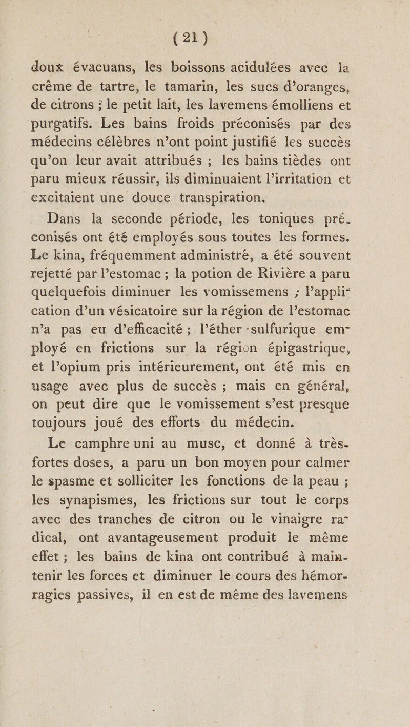 doux évacuans, les boissons acidulées avec la crême de tartre, le tamarin, les sucs d’oranges, de citrons ; le petit lait, les lavemens émolliens et purgatifs. Les bains froids préconisés par des médecins célèbres n’ont point justifié les succès qu’on leur avait attribués ; les bains tièdes ont paru mieux réussir, ils diminuaient l’irritation et excitaient une douce transpiration. Dans la seconde période, les toniques pré. conisés ont été employés sous toutes les formes. Le kina, fréquemment administré, a été souvent rejetté par l’estomac ; la potion de Rivière a paru quelquefois diminuer les vomissemens ; Pappli- cation d’un vésicatoire sur la région de l’estomac n’a pas eu d'efficacité ; l’éther ‘sulfurique em- ployé en frictions sur la région épigastrique, et l’opium pris intérieurement, ont été mis en usage avec plus de succès ; mais en général, on peut dire que le vomissement s’est presque toujours joué des efforts du médecin. Le camphre uni au musc, et donné à très. fortes doses, a paru un bon moyen pour calmer le spasme et solliciter les fonctions de la peau ; les synapismes, les frictions sur tout Île corps avec des tranches de citron ou le vinaigre ra- dical, ont avantageusement produit le même effet ; les bains de kina ont contribué à main- tenir les forces et diminuer le cours des hémor- ragies passives, 1l en est de même des lavemens