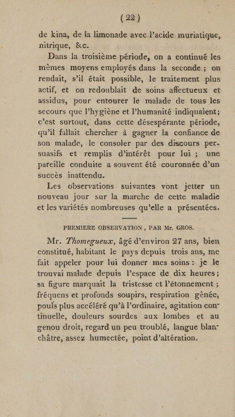 de kina, de la limonade avec l'acide muriatique, nitrique, &amp;c. Dans la troisième période, on a continué les mêmes moyens employés dans la seconde ; on rendait, s’il était possible, le traitement plus actif, et on redoublait de soins affectueux et assidus, pour entourer le malade de tous les secours que l’hygiène et Phumanité indiquaient; c’est surtout, dans cette désespérante période, qu’il fallait chercher à gagner la confiance de son malade, le consoler par des discours per- suasifs et remplis d'intérêt pour lui ; une pareille conduite a souvent été couronnée d’un succès inattendu. Les observations suivantes vont Jjetter un nouveau Jour sur la marche de cette maladie et les variétés nombreuses qu’elle a présentées. PREMIERE OBSERVATION , PAR Mr. GROS. Mr. Thomegueux, âgé d’environ 27 ans, bien constitué, habitant le pays depuis trois ans, me fait appeler pour lui donner mes soins : je le trouvai malade depuis Pespace de dix heures; sa figure marquait la tristesse et l’étonnement ; fréquens et profonds soupirs, respiration gênée, pouls plus accéléré qu’à l’ordinaire, agitation con” tinuelle, douleurs sourdes aux lombes et au genou droit, regard un peu troublé, langue blan- châtre, assez humectée, point d’altération.
