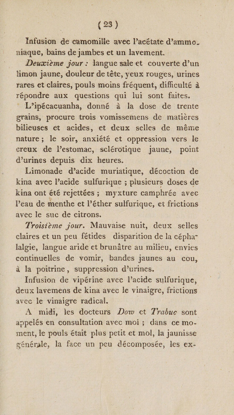 Infusion de camomille avec l’acétate d’ammo. aiaque, bains de jambes et un lavement. Deuxième jour : langue sale et couverte d’un limon jaune, douleur de tête, yeux rouges, urines rares et claires, pouls moins fréquent, difficulté à répondre aux questions qui lui sont faites. L’ipécacuanha, donné à la dose de trente grains, procure trois vomissemens de matières bilieuses ét acides, et deux selles de même nature ; le soir, anxiété et oppression vers le creux de l’estomac, sclérotique jaune, point d’urines depuis dix heures. Limonade d’acide muriatique, décoction de kina avec l’acide sulfurique ; plusieurs doses de kina ont été rejettées ; myxture camphrée avec l’eau de menthe et l’éther sulfurique, et frictions avec le suc de citrons. Troisième jour. Mauvaise nuit, deux selles claires et un peu fétides disparition de la cépha- lalgie, langue aride et brunâtre au milieu, envies continuelles de vomir, bandes jaunes au cou, à la poitrine, suppression d’urines. Infusion de vipérine avec l’acide sulfurique, deux lavemens de kina avec le vinaigre, frictions avec le vinaigre radical. | À midi, les docteurs Dow et Trabuc sont appelés en consultation avec moi ; dans ce mo- ment, le pouls était plus petit et mol, la jaunisse générale, la face un peu décomposée, les ex-