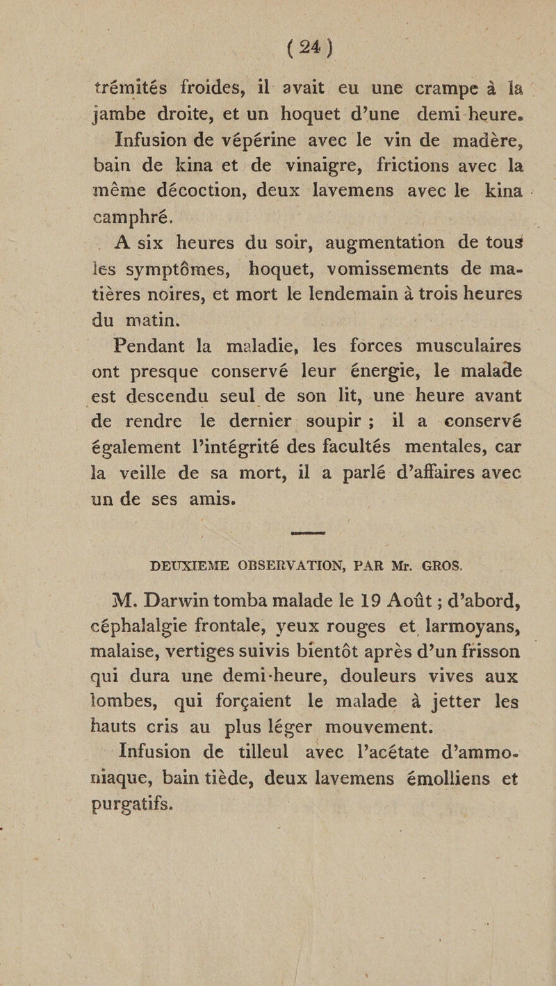 trémités froides, il avait eu une crampe à la jambe droite, et un hoquet d’une demi-heure. Infusion de vépérine avec le vin de madère, bain de kina et de vinaigre, frictions avec la même décoction, deux lavemens avec le kina .: camphré. | pi. A six heures du soir, augmentation de tous lies symptômes, hoquet, vomissements de ma- tières noires, et mort le lendemain à trois heures du matin. | Pendant la maladie, Fe forces musculaires ont presque conservé leur énergie, le malade est descendu seul de son lit, une heure avant de rendre le dernier soupir ; il a conservé également l'intégrité des facultés mentales, car la veille de sa mort, il a parlé d’affaires avec un de ses amis. DEUXIEME OBSERVATION, PAR Mr. GROS. M. Darwin tomba malade le 19 Août ; d’abord, céphalalgie frontale, yeux rouges et larmoyans, malaise, vertiges suivis bientôt après d’un frisson qui dura une demi-heure, douleurs vives aux lombes, qui forçaient le malade à jetter les hauts cris au plus léger mouvement. Infusion de tilleul avec l’acétate d’ammo. niaque, bain tiède, deux lavemens émolliens et purgatifs.