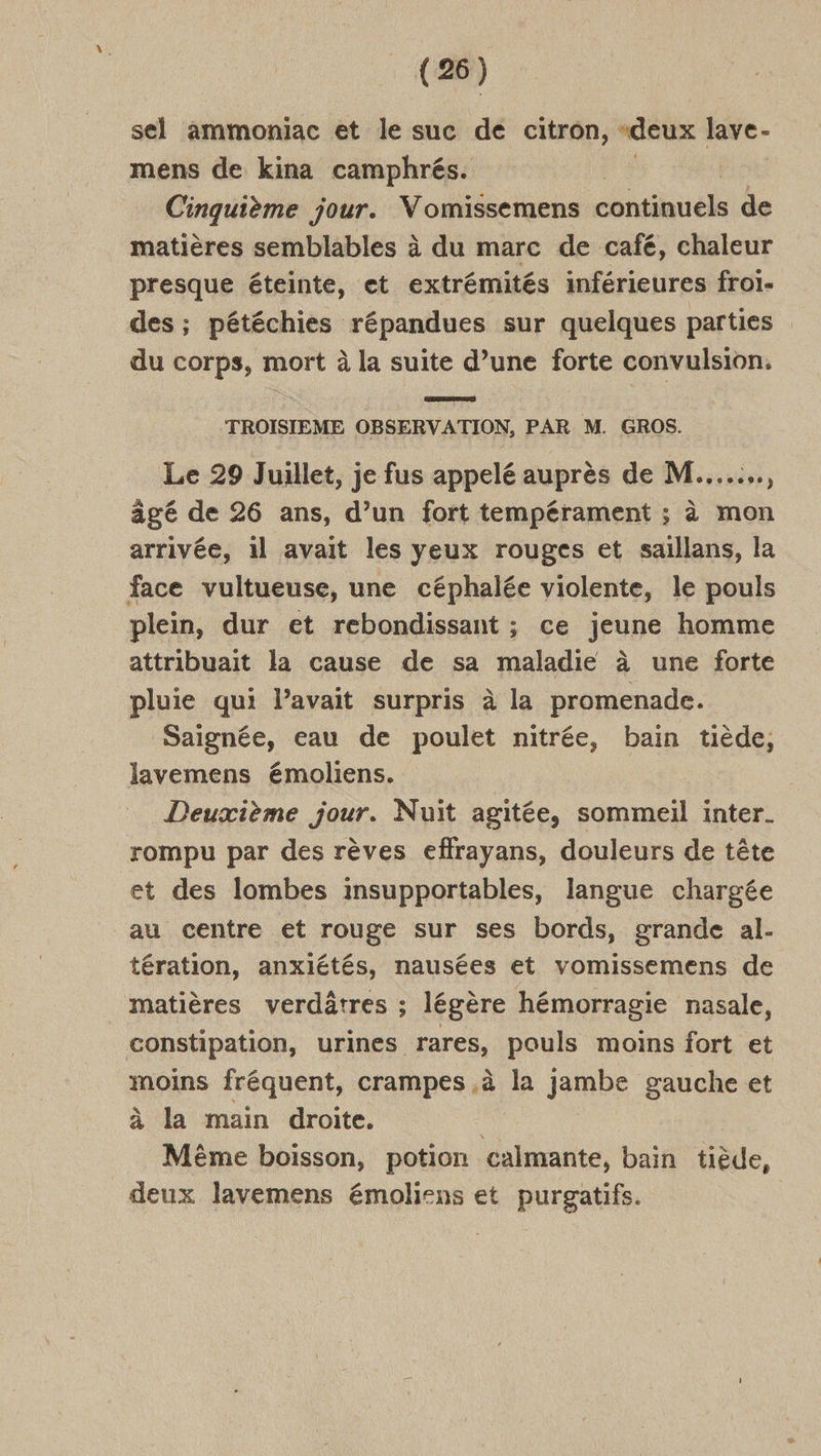 sel ammoniac et le suc de citron, “deux lave- mens de kina camphrés. | Cinquième jour. Vomissemens continuéls de matières semblables à du marc de café, chaleur presque éteinte, et extrémités inférieures frol- des; pétéchies répandues sur quelques parties du corps, mort à la suite d’une forte convulsion. TROISIEME OBSERVATION, PAR M. GROS. Le 29 Juillet, je fus appelé auprès de M.....…, âgé de 26 ans, d’un fort tempérament ; à mon arrivée, il avait les yeux rouges et saillans, la face vultueuse, une céphalée violente, le pouls plein, dur et rebondissant ; ce jeune homme attribuait la cause de sa maladie à une forte pluie qui l'avait surpris à la promenade. Saignée, eau de poulet nitrée, bain tiède, lavemens émoliens. | Deuxième jour. Nuit agitée, sommeil inter. rompu par des rèves effrayans, douleurs de tête et des lombes insupportables, langue chargée au centre et rouge sur ses bords, grande al- tération, anxlétés, nausées et vomissemens de matières verdâtres ; légère hémorragie nasale, constipation, urines rares, pouls moins fort et moins fréquent, crampes ,à la jambe gauche et à la main droite. Même boisson, potion calmante, bain tiède, deux lavemens émoliens et purgatifs.