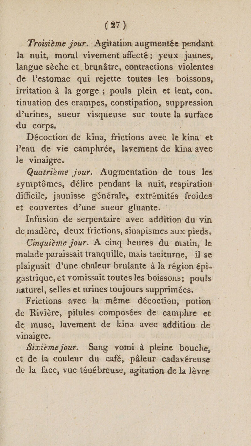 Troisième jour. Agitation augmentée pendant la nuit, moral vivement affecté; yeux jaunes, langue sèche et brunâtre, contractions violentes . de lestomac qui rejette toutes les boissons, irritation à la gorge ; pouls plein et lent, con. tinuation des crampes, constipation, suppression d’urines, sueur visqueuse sur toute la surface du corps. . Décoction de kina, frictions avec le kina et l’eau de vie camphrée, lavement de kina avec le vinaigre. Quatrième jour. Augmentation de tous les symptômes, délire pendant la nuit, respiration difficile, jaunisse générale, extrèmités froides et couvertes d’une sueur gluante. Infusion de serpentaire avec addition du vin de madère, deux frictions, sinapismes aux pieds. Cinquième jour. À cinq heures du matin, le malade paraissait tranquille, mais taciturne, il se plaignait d’une chaleur brulante à la région épi gastrique, et vomissait toutes les boissons; pouls naturel, selles et urines toujours supprimées, Frictions avec la même décoction, potion de Rivière, pilules composées de camphre et de musc, lavement de kina avec addition de vinaigre. Sixième jour. Sang vomi à pleine bouche, et de la couleur du café, pâleur cadavéreuse de la face, vue ténébreuse, agitation de la lèvre