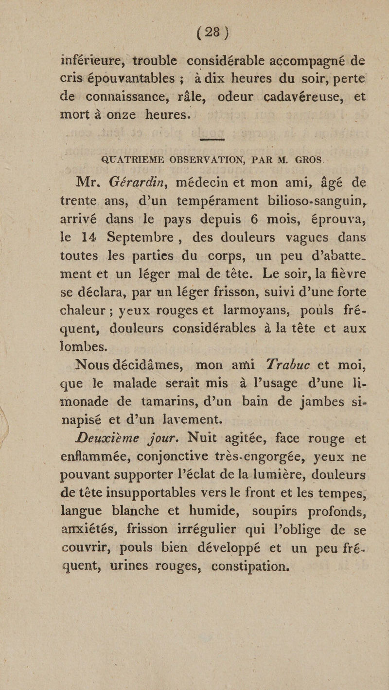inférieure, trouble considérable accompagné de cris épouvantables ; à dix heures du soir, perte de connaissance, râle, odeur cadavéreuse, et mort à onze heures. sa QUATRIEME OBSERVATION, PAR M. GROS. Mr. Gérardin, médecin et mon ami, âgé de trente ans, d’un tempérament bilioso-sanguin, arrivé dans le pays depuis 6 mois, éprouva, le 14 Septembre, des douleurs vagues dans toutes les parties du corps, un peu d’abatte_ ment et un léger mal de tête. Le soir, la fièvre se déclara, par un léger frisson, suivi d’une forte chaleur ; yeux rouges et larmoyans, pouls fré- quent, douleurs considérables à la tête et aux Jombes. | Nous décidômes, mon ami 7Zrabuc et moi, que le malade serait mis à l’usage d’une li- monade de tamarins, d’un bain de jambes si- napisé et d’un lavement. Deuxième jour. Nuit agitée, face rouge et enflammée, conjonctive très-engorgée, yeux ne pouvant supporter l'éclat de la lumière, douleurs de tête insupportables vers le front et les tempes, langue blanche et humide, soupirs profonds, anxiétés, frisson irrégulier qui l’oblige de se couvrir, pouls bien développé et un peu fré. quent, urines rouges, constipation.