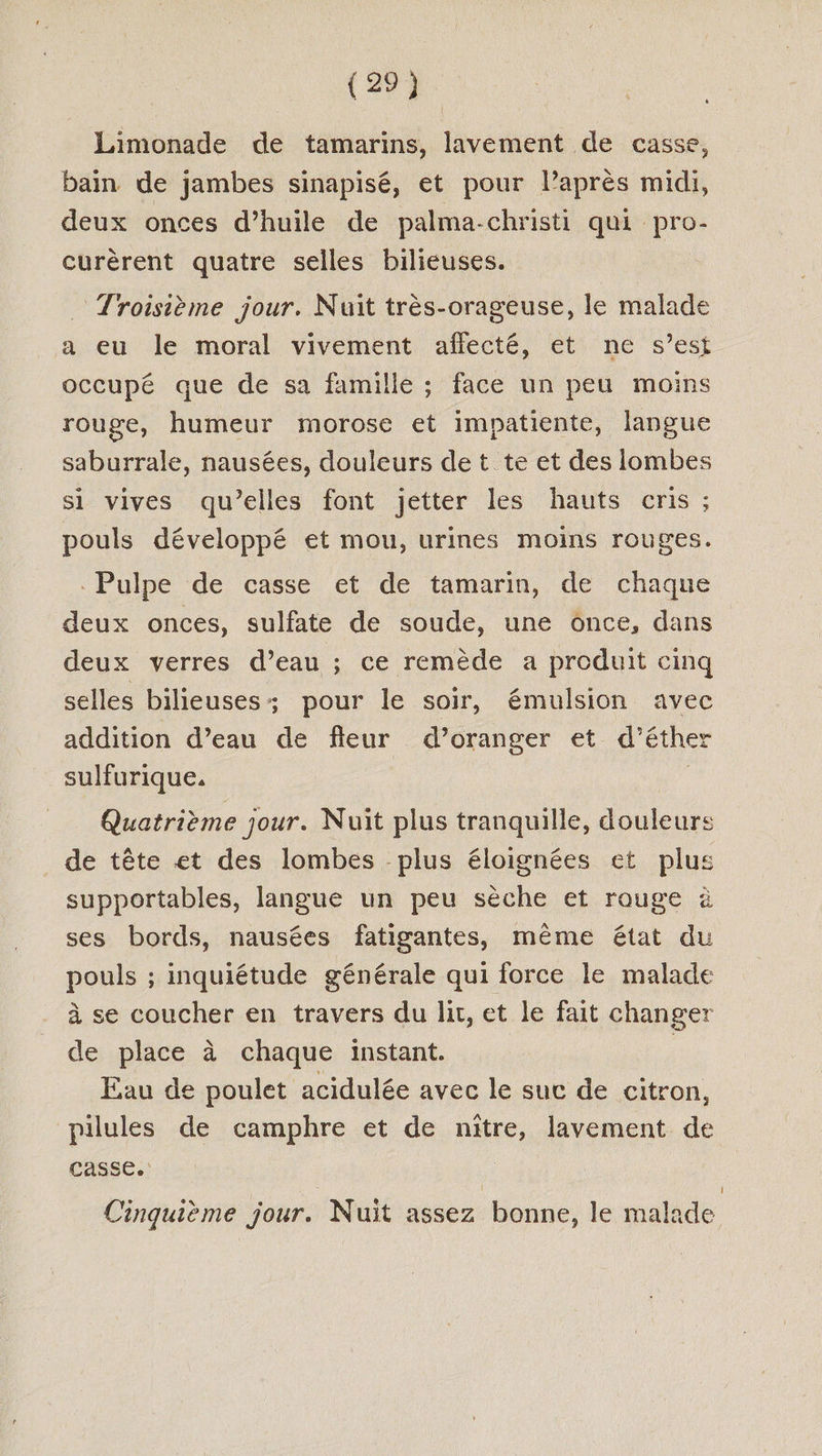 Limonade de tamarins, lavement de casse, bain de jambes sinapisé, et pour laprès midi, deux onces d’huile de palma-christi qui pro- curèrent quatre selles bilieuses. Troisième jour, Nuit très-orageuse, le malade a eu le moral vivement aflecté, et ne s’est occupé que de sa famille ; face un peu moins rouge, humeur morose et impatiente, langue saburrale, nausées, douleurs de t te et des lombes si vives qu’elles font jetter les hauts cris ; pouls développé et mou, urines moins rouges. . Pulpe de casse et de tamarin, de chaque deux onces, sulfate de soude, une once, dans deux verres d’eau ; ce remède a produit cinq selles bilieuses : pour le soir, émulsion avec addition d’eau de fleur d’oranger et d’éther sulfurique. | Quatrième jour. Nuit plus tranquille, douleurs de tête et des lombes plus éloignées et plus supportables, langue un peu sèche et rouge à ses bords, nausées fatigantes, même état du pouls ; inquiétude générale qui force le malade à se coucher en travers du lit, et le fait changer de place à chaque instant. : Eau de poulet acidulée avec le suc de citron, pilules de camphre et de nitre, lavement de casse. Cinquième jour. Nuit assez bonne, le malade