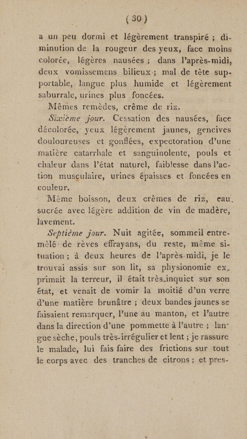 a un peu dormi et légèrement transpiré ; di- minution de la rougeur des yeux, face moins colorée, légères nausées ; dans l’après-midi, deux vomissemens bilieux; mal de tête sup- portable, langue plus humide et légèrement saburrale, urines plus foncées, Mêmes remèdes, crême de riz. Sixième jour. Cessation des nausées, face décolorée, yeux légèrement jaunes, gencives Gouloureuses et gonflées, expectoration d’une matière catarrhale et sanguinolente, pouls et chaleur dans l’état naturel, faiblesse dans l’ac- tion musculaire, urines épaisses et foncées en couleur. | Même boisson, deux crèmes de riz, eau. sucrée avec légère addition de vin de madère, lavement, se | | Septième jour. Nuit agitée, sommeil entre- mêlé de rèves effrayans, du reste, même si- tuation ; à deux heures de l’après midi, Je le trouvai assis sur son lit, sa physionomie ex. primait la terreur, il était très inquiet sur son état, et venait de vomir là moitié d’un verre d’une matière brunâtre ; deux bandes jaunes se faisaient remarquer, l’une au manton, et l’autre dans la direction d’une pommette à l’autre ; lan- gue sèche, pouls très-irrégulier et lent ; je rassure le malade, lui fais faire des frictions sur tout le corps avec des tranches de citrons ; et pres-