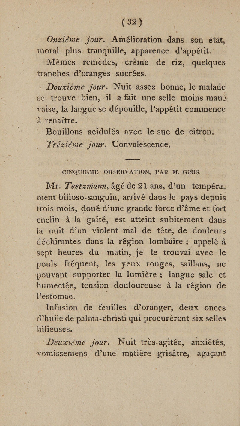 Onzième jour. Amélioration dans son etat, moral plus tranquille, apparence d’appétit. Mèmes remèdes, crème de riz, quelques tranches d’oranges sucrées. . Douzième jour. Nuit assez bonne, le malade se trouve bien, il a fait une selle moins mau: vaise, la langue se dépouille, l'appétit commence à renaître. Bouillons acidulés avec le suc de citron. Trézième jour. Convalescence. CINQUIEME OBSERVATION, PAR M. GROS. Mr. T'eetzmiann, àgé de 21 ans, d’un tempéra_ ment bilioso-sanguin, arrivé dans le pays depuis trois mois, doué d’une grande force d’âme et fort enclin à la gaité, est atteint subitement dans la nuit d’un violent mal de tête, de douleurs déchirantes dans la région lombaire ; appelé à sept heures du matin, je le trouvai avec le pouls fréquent, les yeux rouges, saillans, ne pouvant supporter la lumière ; langue sale et humectée, tension douloureuse à la région de lPestomac. : | Infusion de feuilles d’oranger, deux onces d’huile de palma-christi qui procurèrent six selles bilieuses. ‘Deuxième jour. Nuit très agitée, anxiétés, vomissemens d’une matière grisâtre, agaçant