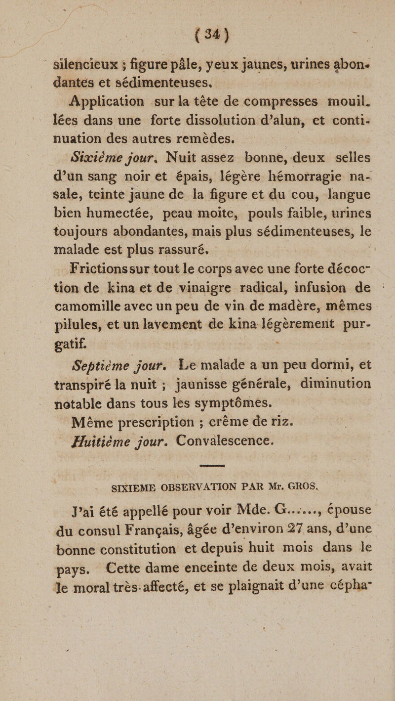 silencieux ; figure pâle, yeux Fine urines abon. dantes et sédimenteuses. Application sur la tête de compresses mouil. lées dans une forte dissolution d’alun, et conti- nuation des autres remèdes. | Sixième jour. Nuit assez bonne, deux selles d’un sang noir et épais, légère hémorragie na- sale, teinte jaune de la figure et du cou, langue bien humectée, peau moite, pouls faible, urines toujours abondantes, mais plus sédunenteuses, le malade est plus rassuré, Frictionssur tout le corps avec une forte décoc- tion de kina et de vinaigre radical, infusion de camomille avec un peu de vin de madère, mêmes pilules, et un lavement de kina légèrement pur- gatif. x Septième jour. Le malade a un peu dormi, et transpiré la nuit ; jaunisse générale, diminution notable dans tous les symptômes. Même prescription ; crême de riz. Huitième jour. Convalescence. SIXIEME OBSERVATION PAR Mr, GROS. J'ai été appellé pre voir Mde. G......, épouse du consul Français, âgée d’environ 27 ans, d’une bonne constitution et depuis huit mois dans le pays. Cette dame enceinte de deux mois, avait %e moral très-affecté, et se plaignaïit d’une cépha-