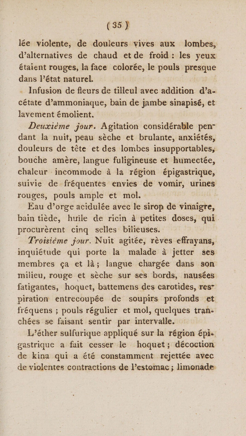 lée violente,  douleurs vives aux lombes, d’alternatives de chaud et de froid : les yeux étaient rouges, la face colorée, le pouls presque dans l’état naturel. Infusion de fleurs de tilleul avec sidition d’a- cétate d’ammoniaque, bain de jambe sinapisé, et Javement émolient. | Deuxième jour. Agitation considérable pen” dant la nuit, peau sèche et brulante, anxiétés, douleurs de tête et des lombes insupportables, bouche amère, langue fuligineuse et humectée, chaleur incommode à la région épigastrique, suivie de fréquentes envies de vomir, urines rouges, pouls ample et mol. Eau d’orge acidulée avec le sirop de vinaigre, bain tiède, huile de ricin à petites doses, qui. procurèrent cinq selles bilieuses. Troisième jour. Nuïît agitée, rèves effrayans, inquiétude qui porte la malade à jetter ses membres ça et là; langue chargée dans son milieu, rouge et sèche sur ses bords, nausées fatigantes, hoquet, battemens des carotides, res” piration entrecoupée de soupirs profonds et fréquens ; pouls régulier et mol, quelques tran- chées se faisant sentir par intervalle. L’éther sulfurique appliqué sur la région épis. gastrique a fait cesser le hoquet; décoction de kina qui a été constamment rejettée avec de violentes contractions de l’estomac ; limonade