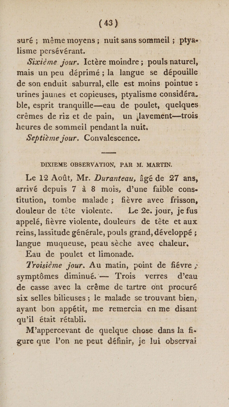 CD cn. suré ; même moyens; nuit sans sommeil ; ptyae: lisme persévérant. ce Sixième jour. Ictère moindre; pouls naturel, mais un peu déprimé ; la langue se dépouille de son enduit saburral, elle est moins pointue : urines jaunes et copieuses, ptyalisme considéra. ble, esprit tranquille—eau de poulet, quelques crèmes de riz et de pain, un ;lavement—trois heures de sommeil pendant la nuit. Septième jour. Convalescence. — DIXIEME OBSERVATION, PAR M. MARTIN. Le 12 Août, Mr. Duranteau, âgé de 27 ans, arrivé depuis 7 à 8 mois, d’une faible cons- titution, tombe malade ; fièvre avec frisson, douleur de tête violente. Le 2e. jour, je fus appelé, fièvre violente, douleurs de tête et aux reins, lassitude générale, pouls grand, développé ; langue muqueuse, peau sèche avec chaleur, Eau de poulet et limonade. Troisième jour. Au matin, point de fiévre ; symptômes diminué. — Trois verres d’eau de casse avec la crème de tartre ont procuré six selles bilieuses ; le malade se trouvant bien, ayant bon appétit, me remercia en me disant qu’il était rétabli. | M'appercevant de quelque chose dans la fi. gure que l’on ne peut définir, je lui observai