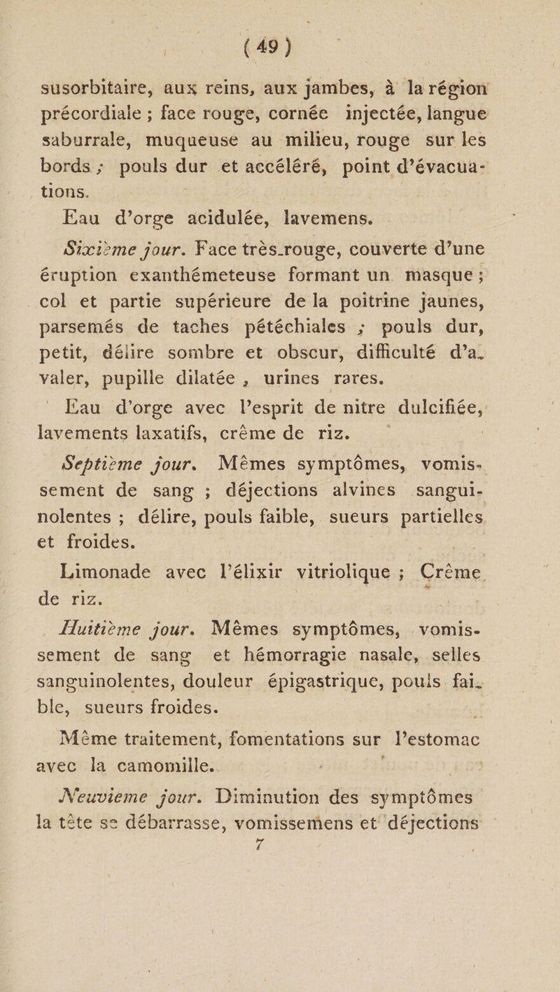 susorbitaire, aux reins, aux jambes, à la région précordiale ; face rouge, cornée injectée, langue saburrale, muqueuse au milieu, rouge sur les bords ; perse dur et accéléré, point d’évacua- tions. Eau d’orge acidulée, lavemens. Sixième jour. Face très-rouge, couverte d’une éruption exanthémeteuse formant un masque ; col et partie supérieure de la poitrine jaunes, parsemés de taches pétéchiales ; pouls dur, petit, délire sombre et obscur, difficulté d’a. valer, pupille dilatée , urines rares. Eau d'orge avec Pesprit de nitre dulcifiée, lavements laxatifs, crème de riz. Septième jour. Mêmes symptômes, vomis. sement de sang ; déjections alvines sangui- nolentes ; délire, pouls faible, sueurs partielles et froides. | Limonade avec l’élixir vitriolique ; Crème de ‘riz. k Huitième jour. Mèmes symptômes, vomis. sement de sang et hémorragie nasale, selles sanguinolentes, douleur épigastrique, pouis fai. ble, sueurs froides. Même traitement, fomentations sur l'estomac w avec la camomille. Neuvieme jour. Diminution des symptômes la tête s= débarrasse, vomissemens et déjections ré
