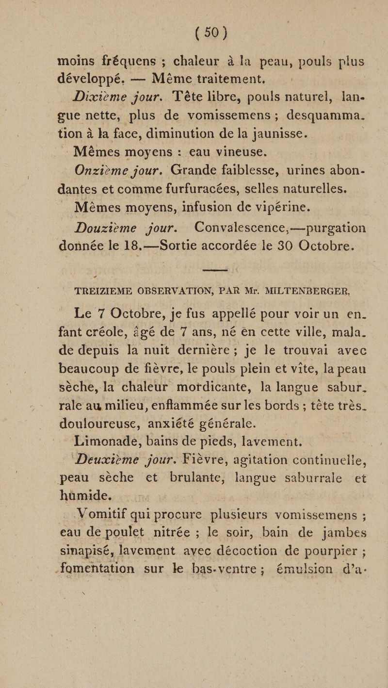 N moins fréquens ; chaleur à la peau, pouls plus développé. — Mêmetraitement. Dixvième jour. Tête libre, pouls naturel, lan- gue nette, plus de vomissemens ; desquamma. tion à la face, diminution de la jaunisse. Mêmes moyens : Eau vineuse. Onzième jour. Grande faiblesse, urines abon- dantes et comme furfuracées, selles naturelles. _ Mêmes moyens, infusion de vipérine. Douzième jour. Convalescence,—purgation donnée le 18.—Sortie accordée le 30 Octobre. TR # TREIZIEME OBSERVATION, PAR Mr. MILTENBERGER, Le 7 Octobre, je fus appellé pour voir un en. fant créole, âgé de 7 ans, né en cette ville, mala. de depuis la nuit dernière ; je le trouvai avec beaucoup de fièvre, le pouls plein et vîte, la peau sèche, la chaleur motdicante, la langue sabur. rale au milieu, enfflammée sur les bords ; tête très. douloureuse, anxiété générale. Limonade, bains de pieds, lavement, À Deuxième jour. Fièvre, agitation continuelle, peau sèche et brulante, langue saburrale et hümide. | .Vomitif qui procure plusieurs vomissemens ; eau de poulet nitrée ; le soir, bain de jambes sinapisé, lavement avec décoction de pourpier ; fomentation sur le bas-ventre ; émulsion d’a- \