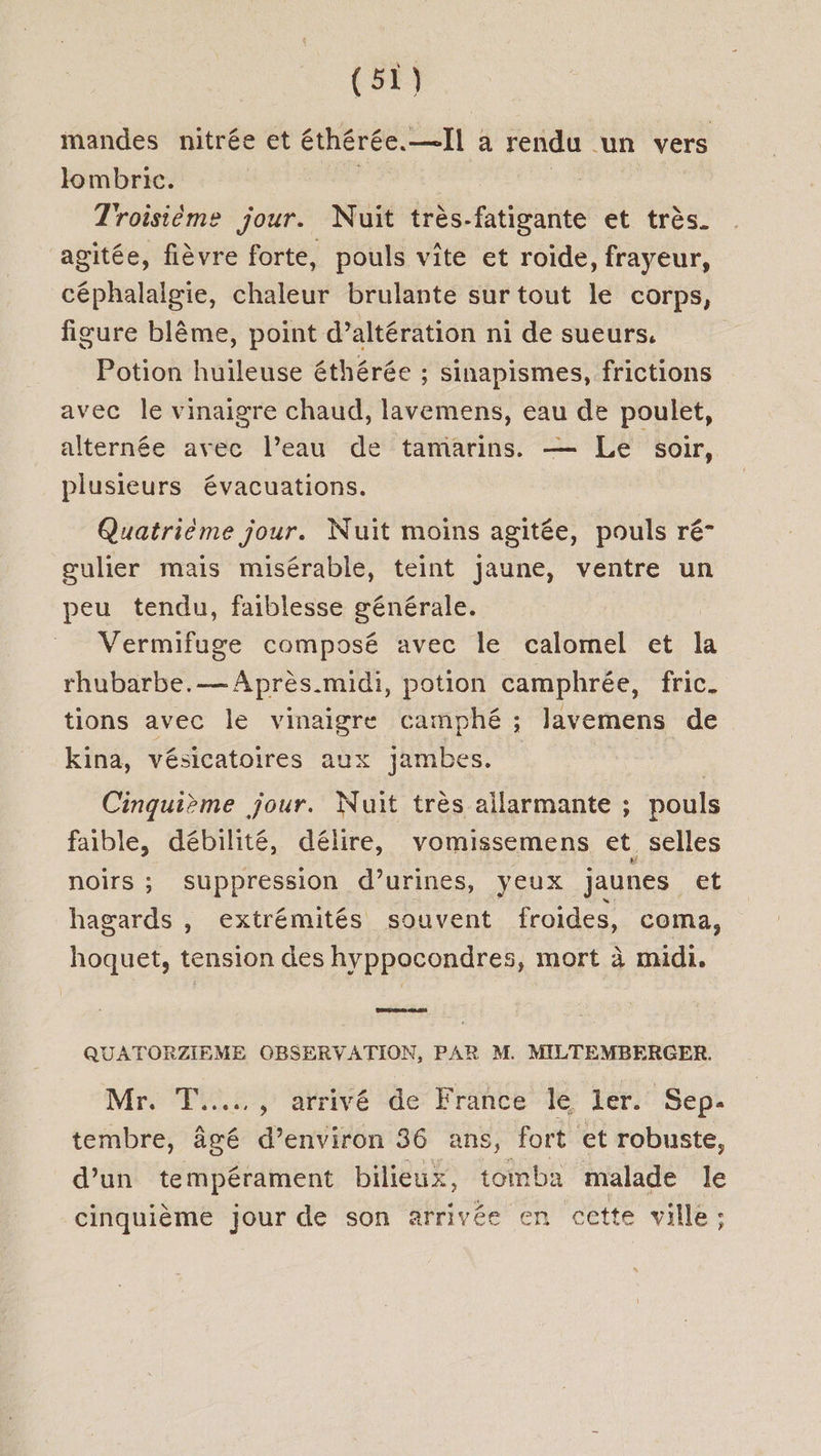(5) mandes nitrée et éthérée.—Il a rendu un vers lombric. | D | Troisième jour. Nuit très-fatigante et très. agitée, fièvre forte, pouls vite et roide, frayeur, céphalalgie, chaleur brulante sur tout le corps, figure blême, point d’altération ni de sueurs. Potion huileuse éthérée ; sinapismes, frictions avec le vinaigre chaud, lavemens, eau de poulet, alternée avec l’eau de tamarins. — Le soir, plusieurs évacuations. Quatrième jour. Nuit moins agitée, pouls ré- gœulier mais misérable, teint jaune, ventre un peu tendu, faiblesse générale. Vermifuge composé avec le calomel et la rhubarbe. Après. midi, potion camphrée, fric. tions avec le vinaigre camphé ; lavemens de kina, vésicatoires aux jambes. | Cinquième jour. Nuit très allarmante ; pouls faible, débilité, délire, vomissemens et selles noirs ; suppression d’urines, yeux jaunes et hagards , extrémités souvent froides, coma, hoquet, tension des hyppocondres, mort à midi, QUATORZIEME OBSERVATION, PAR M. MILTEMBERGER. Mr. T....…, arrivé de France le ler. Sep. tembre, âgé d’environ 36 ans, fort et robuste, d’un tempérament bilieux, tomba malade le cinquième jour de son arrivée en cette ville: