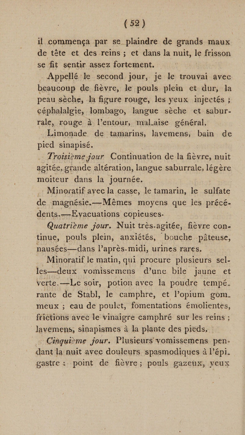 il commença par se plaindre de grands maux de tête et des reins ; et dans la nuit, le frisson se fit sentir assez fortement. Appellé:le second jour, je le trouvai avec beaucoup de fièvre, le pouls plein et dur, la peau sèche, la figure rouge, les yeux injectés ; céphalalgie, lombago, langue sèche et sabur- rale, rouge à l’entour, malaise général, Limonade de tamarins, lavemens, bain de pied sinapisé. Troisième jour Continuation de la fièvre, nuit agitée, grande altération, langue saburrale, légère moiteur dans la journée. : Minoratif avec la casse, lé tamarin, le late de magnésie.—Mêmes moyens que les précé- dents.—Evacuations copieuses- Quatrième jour. Nuit très.agitée, fièvre con- tinue, pouls plein, anxiétés, bouche pâteuse, nausées—dans l’après-midi, urines rares. Minoratif le matin, qui procure plusieurs sel- les—deux vomissemens d’une bile jaune et verte.—Le soir, potion avec la poudre tempé. rante de Stabl, le camphre, et l’opium gom. meux ; eau de poulet, fomentations émolientes, ftictions avec le vinaigre camphré sur les reins ; lavemens, sinapismes à la plante des pieds, _ Cinquième jour. Plusieurs vomissemens pen- dant la nuit avec douleurs spasmodiques à l’épi. gastre : point de fièvre; pouls gazeux, yeux